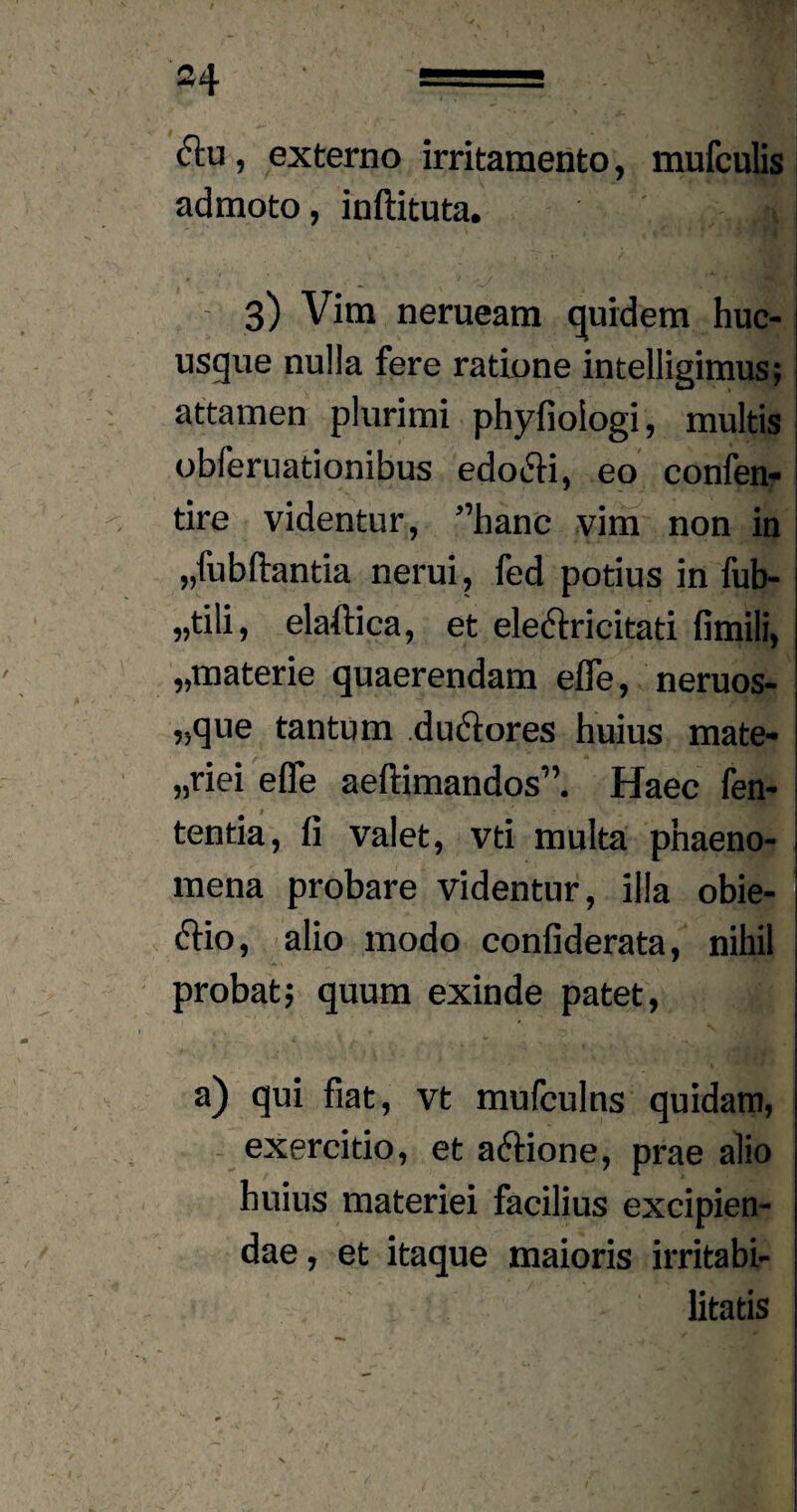 ctu, externo irritamento, mnfculis admoto, inftituta. ;,jjl 3) Vim nerueam quidem huc¬ usque nulla fere ratione intelligimus; attamen plurimi phyfioiogi, multis obferuationibus edo£fi, eo confen- tire videntur, ”hanc vim non in „fub(iantia nerui, fed potius in fub- „tili, elaftica, et ele&ricitati fimili, ,.materie quaerendam efle, neruos- „que tantum duclores huius mate- „riei efle aeftimandos”. Haec fen- tentia, fi valet, vti multa phaeno¬ mena probare videntur, illa obie- &io, alio modo confiderata, nihil probat; quum exinde patet, a) qui fiat, vt mufculns quidam, exercitio, et actione, prae alio huius materiei facilius excipien¬ dae , et itaque maioris irritabi¬ litatis