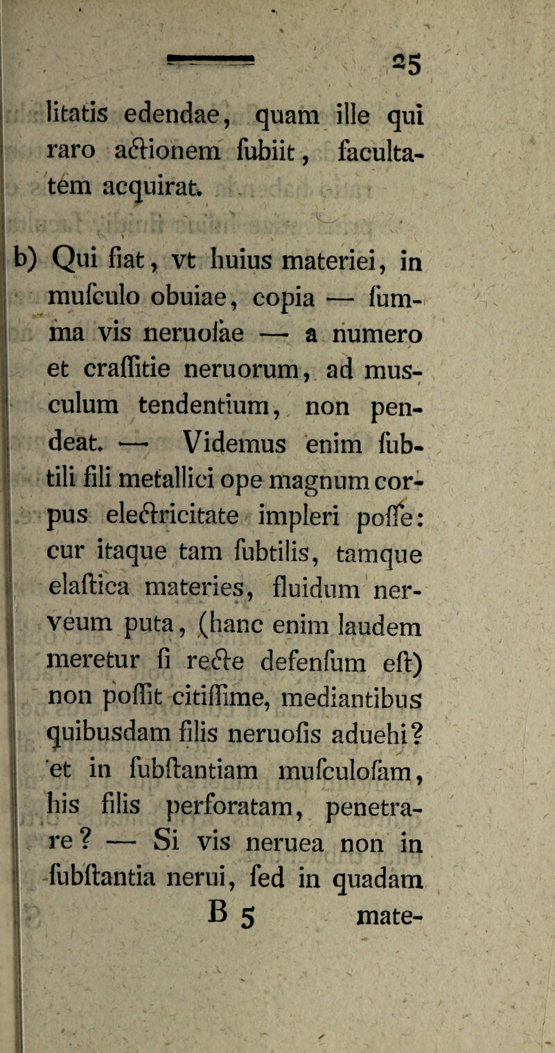 litatis edendae, quam ille qui raro a&ionem fubiit, faculta¬ tem acquirat, Vs » ' \ b) Qui fiat, vt huius materiei, in mufculo obuiae, copia — fum- ma vis neruoiae — a humero et craffitie neruorum, ad mus¬ culum tendentium, non pen- deat. — Videmus enim fub- tili fili metallici ope magnum cor¬ pus eleftricitate impleri polle: cur itaque tam fubtilis, tamque elaftica materies, fluidum ner- j veum puta, (hanc enim laudem meretur fi refte defenfum eft) non poflit citiflime, mediantibus quibusdam filis neruofis aduehi? i et in fubftantiam mufculofam, his filis perforatam, penetra¬ re? — Si vis neruea non in fubftantia nerui, fed in quadam B 5 mate- - • | v' I ^ » I - . v % ■ * % . .. y