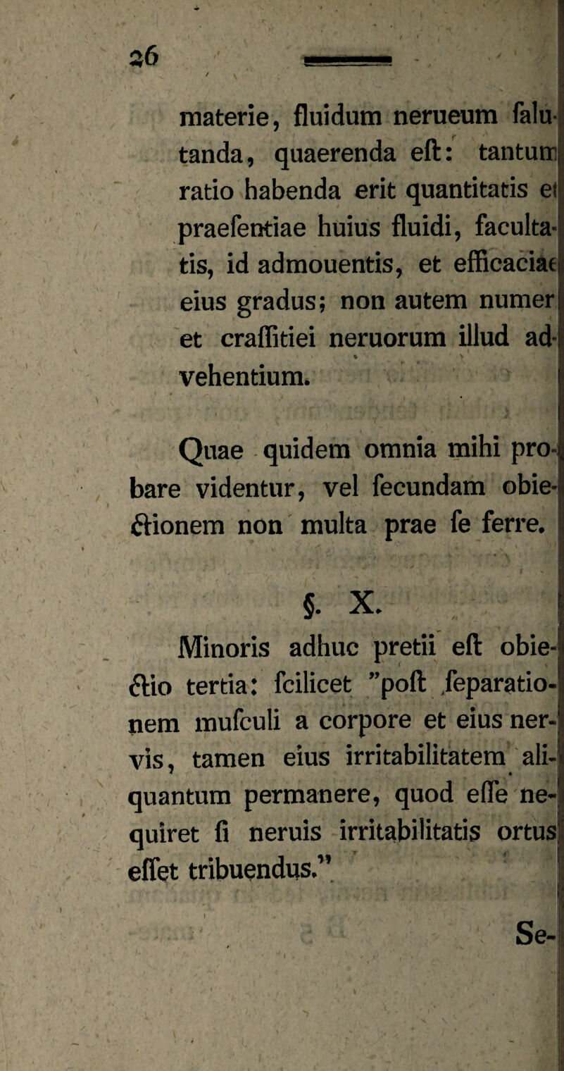 $6 materie, fluidum nerueum falu- tanda, quaerenda eft: tantum! ratio habenda erit quantitatis et praefentiae huius fluidi, faculta¬ tis, id admouentis, et efficaciae eius gradus; non autem numer et craffitiei neruorum illud ad* % • y vehentium. Quae quidem omnia mihi pro-i bare videntur, vel fecundam obie-j ftionem non multa prae fe ferre. §. X. ! Minoris adhuc pretii eft obie- ftio tertia: fcilicet ”poft jeparatio- nem mufculi a corpore et eius ner¬ vis, tamen eius irritabilitatem ali- « * 1 quantum permanere, quod efle ne¬ quiret fi neruis irritabilitatis ortus