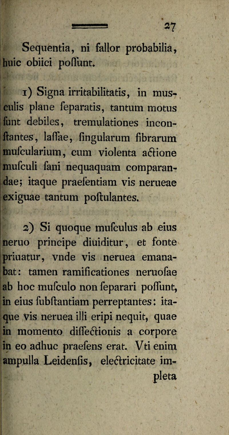 Sequentia, ni fallor probabilia, huic obiici pofiunt. [i i) Signa irritabilitatis, in mus¬ culis plane feparatis, tantum motus funt debiles, tremulationes incon- ftantes, laffae, fingularum fibrarum mufcularium, cum violenta aftione mufculi fani nequaquam comparan¬ dae; itaque praefentiam vis nerueae exiguae tantum poftulantes. 2) Si quoque mufculus ab eius neruo principe diuiditur, et fonte priuatur, vnde vis neruea emana¬ bat: tamen ramificationes neruofae ab hoc mufculo non feparari poflunt, in eius fubftantiam perreptantes: ita¬ que vis neruea illi eripi nequit, quae in momento difTe&ionis a corpore in eo adhuc praefens erat. Vti enim ampulla Leidenfis, ele&ricitate im¬ pleta