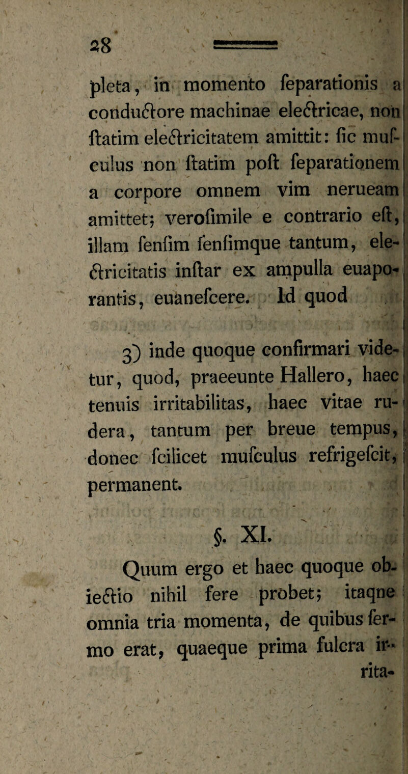 pleta, in momento feparationis a: conductore machinae electricae, non llatim electricitatem amittit: fic muf- culus non ftatim poft feparationem i a corpore omnem vim nerueam amittet; verofimile e contrario eft,i illam fenfim fenfimque tantum, ele- ftri citatis inftar ex ampulla euapo- rantis, euanefcere. Id quod | ' ' ■ ! 3) inde quoque confirmari vide¬ tur, quod, praeeunte Hallero, haecl tenuis irritabilitas, haec vitae ru-1 dera, tantum per breue tempus,: donec fcilicet mufculus refrigefcit, f permanent. I / . 1} 1 §. xi. ' ; - m Quum ergo et haec quoque ob- ieftio nihil fere probet; itaqne omnia tria momenta, de quibus fer- mo erat, quaeque prima fulcra ir¬ rita-