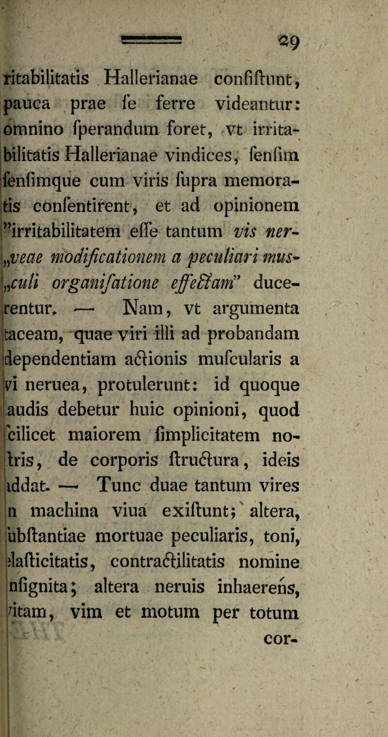 ritabilitatis Hallerianae confidunt, pauca prae fe ferre videantur: omnino fperandum foret, vt irrita¬ bilitatis Hallerianae vindices, fenfiun fenfimque cum viris fupra memora¬ tis confentirent, et ad opinionem irritabilitatem efle tantum vis ner- „veae modificationem a peculiari mus- Lculi organifiatione effeffiam” duce¬ rentur. — Nam, vt argumenta (taceam, quae viri illi ad probandam dependentiam aclionis mufcularis a yi neruea, protulerunt: id quoque audis debetur huic opinioni, quod 'cilicet maiorem fimplicitatem no- dris, de corporis ftruclura, ideis iddat- —• Tunc duae tantum vires n machina viua exiftunt; altera, ubftantiae mortuae peculiaris, toni, ilafticitatis, contraciilitati.s nomine nfignita; altera neruis inhaerens, dtam, vim et motum per totum cor-