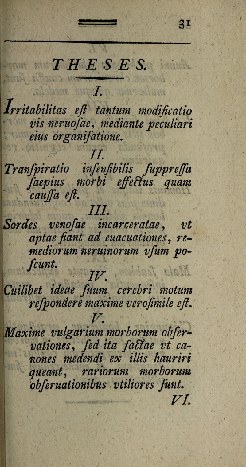 THESES. I Irritabilitas eft tantum, modificatio vis neruofiae, mediante peculiari eius organifatione. II. \ Tranfpiratio infienfibitis fiupprefia faepius morbi effetius quam caujfia efi. \ III. Sordes venofae incarceratae, vt aptae fiant ad euacuationes, re¬ mediorum neruinorum vfium po- fcunt. IV. Cuilibet ideae fuum cerebri motum refpondere maxime verofimile efi. L . .v' Maxime vulgarium morborum obfier- vationes, fed ita faltae vt ca¬ nones medendi ex illis hauriri queant, rariorum morborum 'obferuationibus vtiliores fiunt. VI.