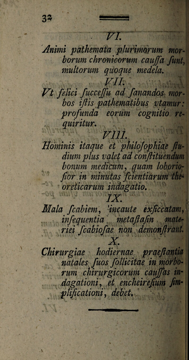 3* vr. : Animi pathemata plurimorum mor¬ borum chronicorum caujfa funt, multorum quoque medela. ■ VIL Vt felici fuccejfu ad fanandos mor¬ bos iftis pathematibus vtamur: profunda eorum cognitio re¬ quiritur. vili. Hominis itaque et philojophiae ftu- dium plus valet ad conftituendum bonum medicum, quam loborio- fior in minutas fcientiarum the- oreticarum indagatio. IX. Mala fcabiem, 'incaute exjtccatam, infequentia metaflafin mate¬ riei fcabiofae non demonftrant. X. Chirurgiae hodiernae praejlanth natales fuos follicitae in morbo¬ rum chirurgicorum caujfas in¬ dagationi, et encheirefum fim- pnficationi, debet,.'