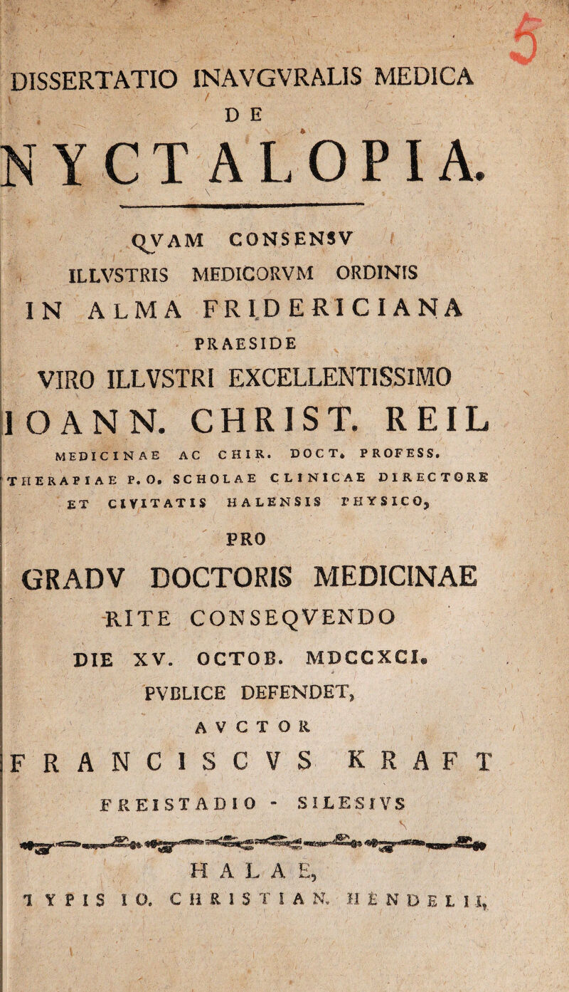 k DISSERTATIO INAVGVRALIS MEDICA v = ' . N Y CT AL OPI A. qvam consensv ILLVSTRIS MEDICORVM ORDINIS IN ALMA FRID ERI CIANA PRAESIDE VIRO ILLVSTRI EXCELLENTISSIMO lOANN. CHRIST. REIL MEDICINAE AC CHIR. DOCT* PROFESS. THERAPIAE P. O. SCHOLAE CLINICAE DIRECTORE ET CIVITATIS HALENSIS PHYSICO, PRO GRADV DOCTORIS MEDICINAE RITE CONSEQVENDO DIE XV. OCTOE. MDCCXCI. PVBLICE DEFENDET, AVCIOR 1FRANCISCVS KRAFI FREISTADIO - SILE SI V S HALA E, 1 ¥ P I S IO. C H R 1 S T S A N, MlNDELI 1*.