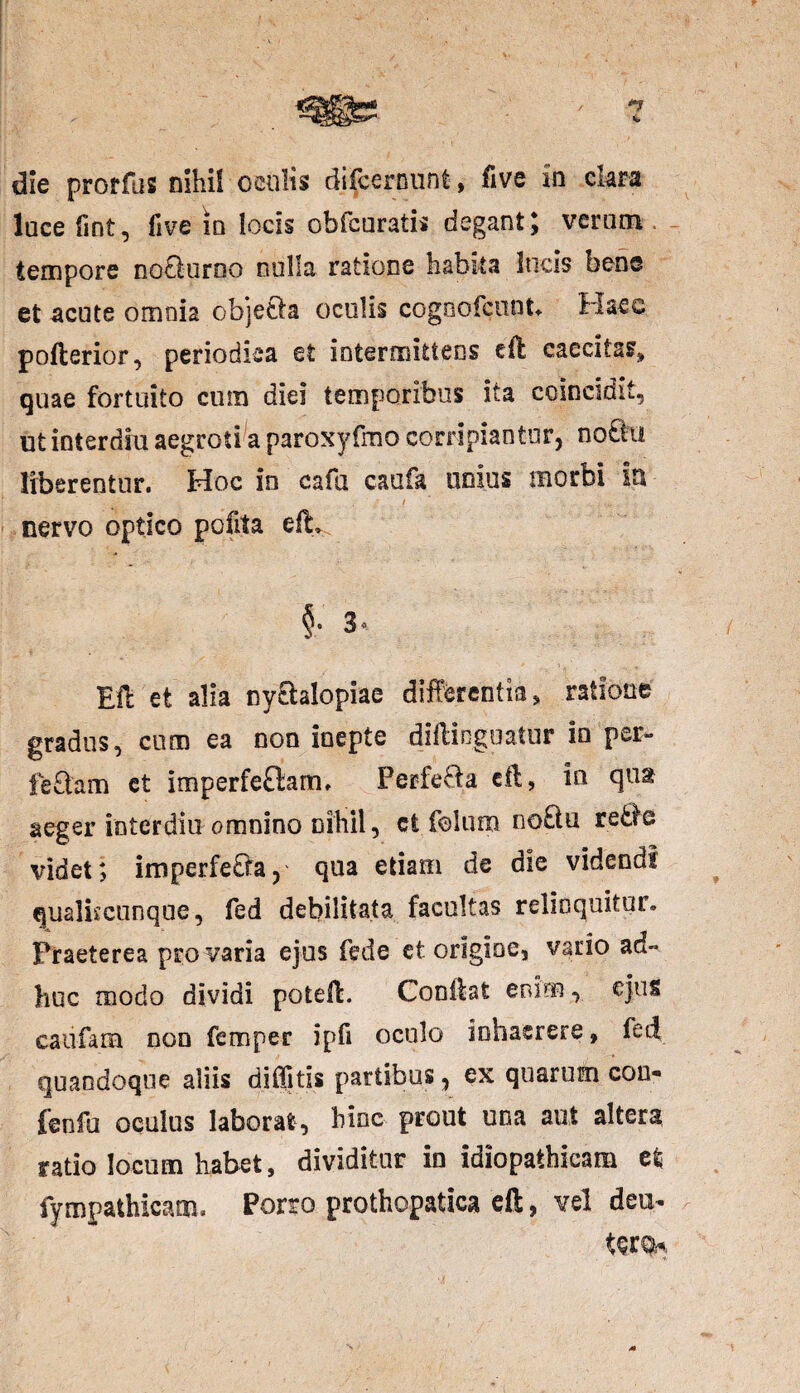 die proffus nihil oculis difcernunt, five in clara luce fint, five io locis obfcuratis degant; verum tempore notoirno nulla ratione habita locis bene et acute omoi2 objeto oculis cogoofcunt. Haec pofterior, periodica et intermittens eft caecitas» quae fortuito cum diei temporibus ita coincidit, ut interdia aegroti a paroxyfmo corripiantur, noto liberentur. Hoc in cafu caufa unius morbi in nervo optico pcfita efL EU et alia nytolopiae differentia» ratione gradus, cum ea non inepte difficguatur in per- fetom et imperfetom, Per feto eff, in qut aeger interdia omnino nihil, ct folum noto xqBq videt; imperfeto, qua etiam de die videndi qualiicunque, fed debilitata facultas relinquitur. Praeterea pro varia ejus fed e et origine, vario ad¬ huc modo dividi poteff. Conitat enim, ejus caiifam non femper ipfi oculo inhaerere, fed quandoque aliis diffitis partibus, ex quarum con« fenfu oculus laborat, hinc prout una aut altera ratio locum habet, dividitur in idiopathicam et; fympathicam. Porro prothopatica eft, vel deu- terqK