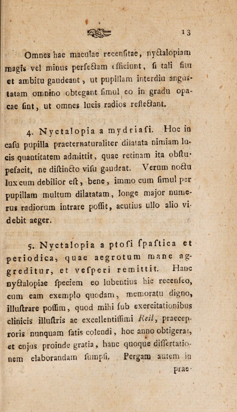 Omnes hae maculae recenfstae, ny£taIopiam magis vel mimis perferam efficiunt, fi tali fita et ambitu gaudeant , ut pupillam interdio angus¬ tatam omnino obtegant fimul eo in gradu opa- cae lint, ut omnes lucis radios refleftant, 4, Nyctalopia a mvdriafi. Hoc in cafu pupilla praeternaturaliter dilatata nimiam lu¬ cis quantitatem admittit, quae retinam ita ohflu* pefacit, ne diflinao viffi gaudeat. Verum noda lux cum debilior effc, bene , imiuo cum fimul per pupillam multum dilatatam, longe major nume¬ rus radiorum intrare poflit, acutius ullo alio vi¬ debit aeger. 5. Nyctalopia a ptofi fpaftica et periodica, quae aegrotum mane ag¬ greditur , et vefperi remittit. Haec cy&alopiae fpeciem eo lubentius hic recenieo, cum eam exemplo quodam, memoratu digno, illuilrare poffim, quod mihi (ub exercitationibus clinicis illuflris ac excelleotiffiroi Rcil^ praecep¬ toris nunquam fatis colendi, hoc anno obtigerat, et cujus proinde gratia, hanc quoque diflertatio- nem elaborandam fumpii, Pergam autem in \ • prae*