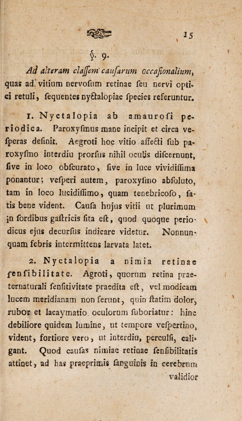 t §• 9- Ad alteram claffeni caujfarttm occafionalium» quas ad vidum oervofum retinae feo nervi opti¬ ci retuli, fequentesny&alopiae fpecies referuntur. 1. Nyctalopia ab amaurofi pe¬ riodica. Paroxyfmus mane incipit et circa ve- fperas definit. Aegroti hoc vitio affe&i fub pa- roxyfmo interdiu prorfus nihil oculis difcerount, Uve iu loco obfcurato, fi ve in luce vividiflima ponantur; vefperi autem, paroxyfmo abfoluto, tam in loco lucidiffimo, quam teoebricofo, fa¬ tis bene vident. Caufa hujus vitii ut plurimum jn fordibus gaftricis fita eft, quod quoque perio¬ dicus ejus decurfus indicare videtur. Nonnun- quam febris intermittens larvata latet. 2. Nyctalopia a nimia retinae fenfibilitate. Agroti, quorum retina prae- ternaturali feofitivltate praedita eit 5 vel modicam lucem meridianam non ferunt, quin flatim dolor, rubor et lacaymatio oculorum fuboriatur: hinc debiliore quidem lumine, ut tempore vefpertino, vident, fortiore vero, ut interdiu, perculli, calb gant. Quod caufas nimiae retinae fenfibilitatis attinet, ad has praeprimss (anguinis in cerebrum validior