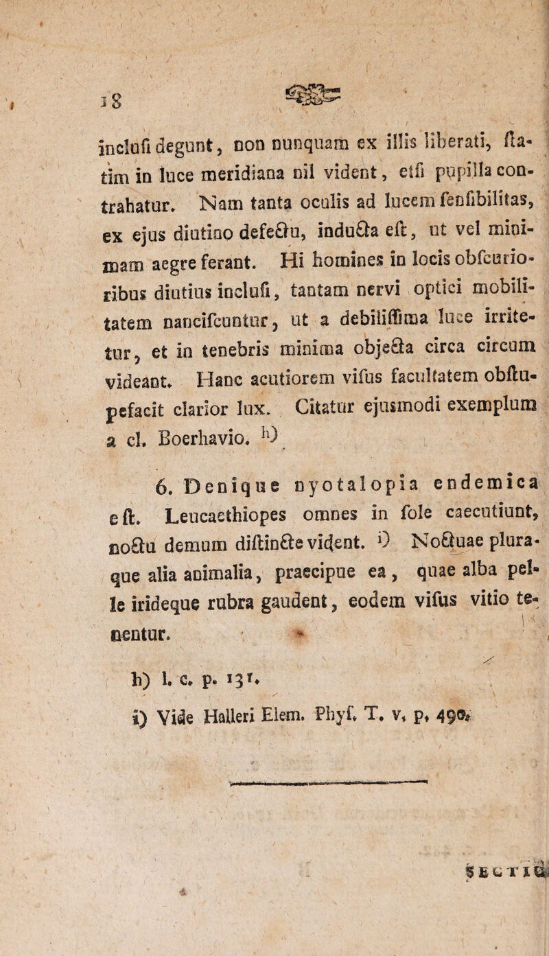 inclufidegunt, non nunquam ex illis liberati, fta* tim in luce meridiana oil vident, etfi pupilla con¬ trahatur» Nam tanta oculis ad lucem feofibilitas, ex ejus diutino defe&u, indu&a efc, ut vel mini¬ mam aegre ferant. Hi homines in locis obfeurio- ribus diutius inclufi, tantam nervi optici mobili¬ tatem nancifcuntur 5 ut a debilidima luce irrite¬ tur, et io tenebris minima obje&a circa circum videant» Hanc acutiorem vifus facultatem obllu- pcfacit clarior lux. Citatur ejusmodi exemplum a cL Boerliavio. h) 6. Denique nyctalopia endemica eft. Leucaethiopes omnes in fole caecutiunt, noQu demum dillin&e vident. 9 NoQuae plura¬ que alia animalia, praecipue ea, quae alba pel¬ le irideque rubra gaudent, eodem vifus vitio te¬ nentur. h) 1* c. p* *3?* i) Vide Haileri Elem. Phyf. T. v, p, 49©* 5ECTX I