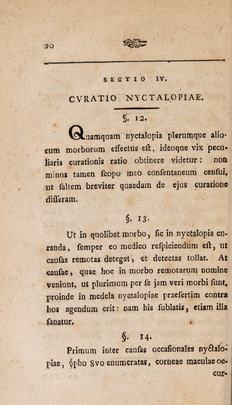SECTIO IV. 1 CVRATIO C ♦ §. 12* (stuamquam nyctalopia plerumque alio¬ rum morborum elfectus eil, ideoque vix pecu¬ liaris curationis ratio obtinere videtur: non minus tamen fcopo meo confentaceum cenfuf, ut faltem breviter quaedam de ejus curatione differam. §. 13- Ut in quolibet morbo, Hc in nyctalopia cu¬ randa, femper eo medico refpicieodum eft, ut caufas remotas detegat, et detectas tollat. At caufae, quae hoc in morbo remotarum nomine veniunt, ut plurimum per fe jam veri morbi funt, proinde in medela nyctalopiae praefertim contra hos agendum erit: nam his fublatis, etiam illa fanatur» §. 14- Primum inter caufas occafionales ny£talo- piae3 §pho gvo enumeratas, corneae maculaeoc- cur-