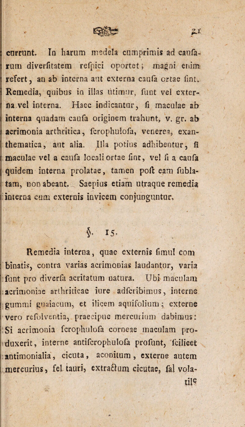 r r-L currunt Iq harum medela cumprimis ad caula¬ rum diverfitatem refpici oportet; magni enim refert 3 au ab ioterna aut externa caufa ortae iint. Remedia, quibus io illas utimur, funt vel exter¬ na vel interna. Haec indicantor, fi maculae ab interna quadam caufa originem trahunt, v. gr. ab acrimonia arthritica, fcrophulofa, venerea, exan- \ thematiea, aut alia. Illa potius adhibentur, fi maculae vel a caufa locali ortae fine, vel fi a caufa quidem interna prolatae, tamen poli eam fubla¬ tam, dod abeant. _ Saepius etiam utraque remedia interna cum externis invicem conjunguntur. \ 15. Remedia interna, quae externis fimul com binaiis, contra varias acrimonias laudantur, varia i funt pro diverfk acritatum natura. Ubi maculam 1 acrimoniae arthriticae iure adferibimus, interne . ! gummi guaiacum, et ilicem aquifolium \ externe i vero refoiventia, praecipue mercurium dabimus: Si acrimonia fcrophulofa corneae maculam pro¬ duxerit, interne aotifcrophulofa profunt, fcilicet antimonialia, cicuta, aconitum, externe autem I mercurius, feLtauri, cxtraftum cicutae, fa! vola¬ tile