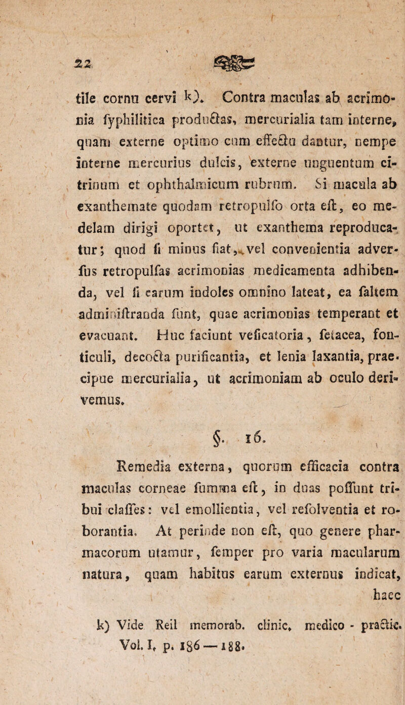 2Z tile cornu cervi 10* Contra maculas ab acrimo¬ nia fyphilitica producas, mercorialia tam interne, quam externe optimo cum effetiu dantur, nempe interne mercurius dulcis, externe unguentum ci- trinum et ophthalmicum rubrum. Si macula ab exanthemate quodam retropuifo orta efl, eo me¬ delam dirigi oportet, ut exanthema reproduca- tur; quod fi minus fiat-,* vel convenientia adver- fus retropulfag acrimonias medicamenta adhiben¬ da, vel fi carum indoles omnino lateat, ea faltem admiuiftranda funt, quae acrimonias temperant et evacuant. Huc faciunt veficatoria, feiacea, fon¬ ticuli, decocta purificantia, et lenia laxantia, prae¬ cipue uiercurialia, ut acrimoniam ab oculo deri¬ vemus, §. 16. Remedia externa, quorum efficacia contra maculas corneae fu ruma efl, in duas poffunt tri¬ bui cJaffes: vd emollientia, vel refolventia et ro¬ borantia, At perinde non efl, quo genere phar¬ macorum utamur, femper pro varia macularum natura, quam habitus earum externus indicat, haec k) Vide Reil memorab. elinie, medico - praclic. Voi. It p. 136 — 188.