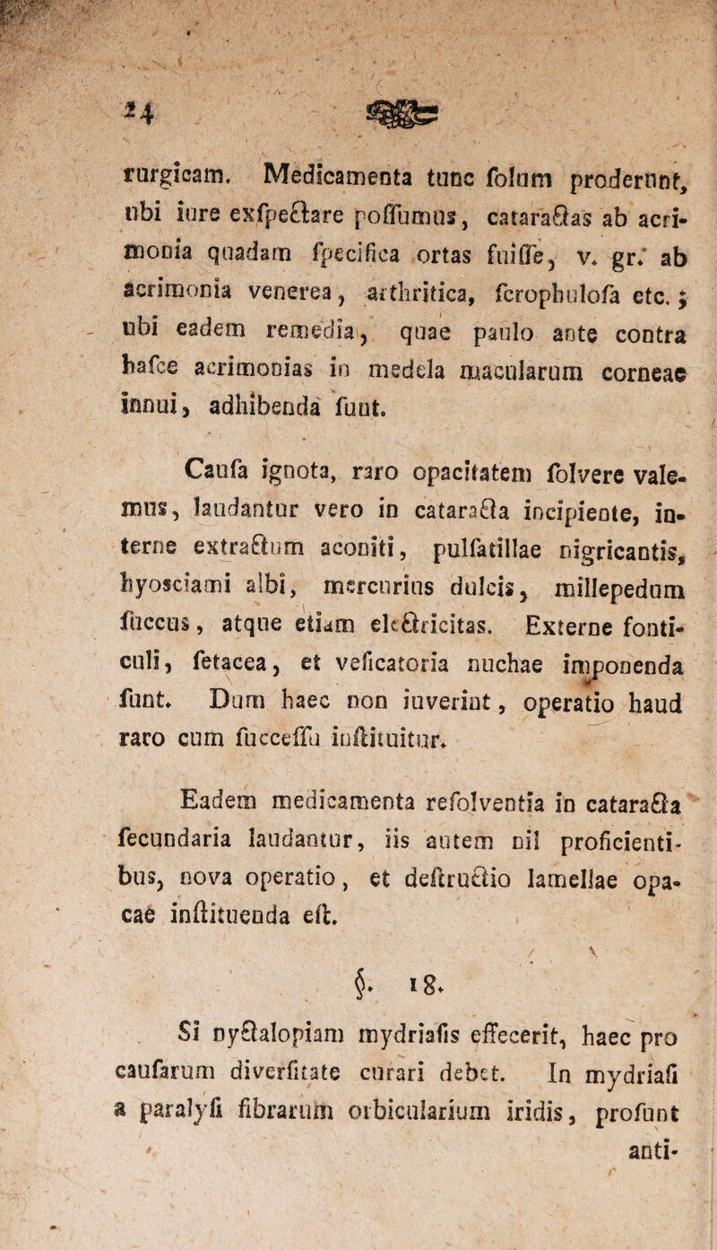 rurgicam. Medicamenta tunc folum proderunt, ubi lore exfpeftare poffumns, cataraOas ab acri- Hiooia quadam fpecifica ortas fuilTe5 v* gr.' ab acrimonia venerea , arthritica, fcrophulofa etc. ; ubi eadem remedia, quae paulo ante contra hafee acrimonias in medela macularum corneae innui, adhibenda fuut Caufa ignota, raro opacitatem folvere vale¬ mus, laudantur vero in catara&a incipiente, in¬ terne extra&um aconiti, pulfadllae nigricantis, hyosciami albi, mercurius dulcis, millepedum fuccus, atque etiam elcftricitas. Externe fonti¬ culi, fetacea, et veficatoria nuchae imponenda funt. Dum haec non iuverint, operatio haud raro cum fucceffu iuftituitur* Eadem medicamenta refolveotia in catara£la fecundaria laudantur, iis autem ni! proficienti¬ bus, nova operatio, et deftrutiio lamellae opa¬ cae inftituenda efh / V ig* Si ny&alopiam mydriafis effecerit, haec pro caufarum diverfitate curari debet. In mydriafi a paralyfi fibrarum orbicularium iridis, profunt * anti-
