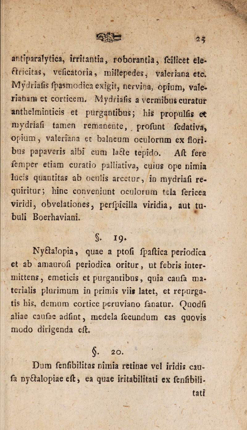 .1 . • ' antiparalytica, irritantia, roborantia, fcilicet fcle- flricitas, veficatoria, millepedes, Valeriana ete, Mydriafis fipasmodica exigit, nervina, opium, Vale¬ rianam et corticem. Mydriafis a vermibus curatur anthelminticis et purgantibus; his propulfis et mydriafi tamen remaoeote, profunt fedativa, opium, valerikna et balneum oculorum ex flori¬ bus papaveris albi cum la£te tepido. Aii fere femper etiam curatio palliativa, cuius ope nimia lucis quantitas ab oculis arcetur, io mydriafi re¬ quiritur; hinc conveniunt oculorum tela fericea viridi, obvelationes, perlpicilla viridia, aut tu- buli Boerhaviani. % 19* Ny&alopia, quae a ptofi fpaflica periodica et ab amaurofi periodica oritur, ut febris inter¬ mittens, emeticis et purgantibus, quia canfa ma- terialis plurimum io primis viis latet, et repurga¬ tis his, demum cortice peruviano fanatur. Quodfi aliae caufae adfiot, medela fecundum eas quovis * modo dirigenda eft. ♦ §. 20. Dum fenfibilitas nimia retinae vel iridis cam fa nyftalopiae eil, ea quae iritabilltatl ex fcnfibili- tatf