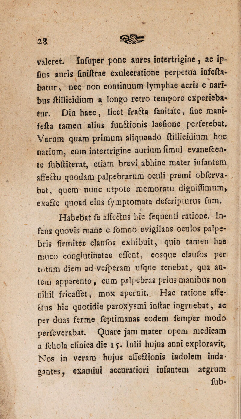 valeret. Infuper pone aures intertrigine, ac ip- fms auris fioiilrae exulceratione perpetua infefta- batur* nec non continuum lymphae acris e nari¬ bus ftillicidium a longo retro tempore experieba¬ tur. Diu haec, licet fra&a fanitate > fine mani- fefta tamen alius functionis laefione perferebat. Verum quam primum aliquaido ftillicidium hoc narium, cuna intertrigine aurium fimul evanefcen- te fobffciterat, etiam brevi abhinc mater infantem affebtu quodam palpebrarum oculi premi obferva- bat, quem nunc utpote memoratu digmUsinum, exa£te quoad eius fymptomata defcripturus fum. Habebat fe affeftos hic fequenti ratione. In¬ fans quovis mane e fomno evigilans oculos palpe¬ bris firmiter claufos exhibuit, quin tamen hae muco conglutinatae edent, eosque claufos per totum diem ad vefperam ufqtie tenebat, qua au¬ tem apparente , cum palpebras prius manibus non nihil fricaffet, mox aperuit* Hac ratione affe- ftus hic quotidie paroxysmi indar ingruebat, ac per duas ferme feptimanas eodem femper modo perfeverabat* Quare jam mater opem medicam a fchola clinica die 15. Iulii hujus anni exploravit. Nos in veram hujus allectionis indolem inda¬ gantes, examini accuratiori infantem aegrum fub-