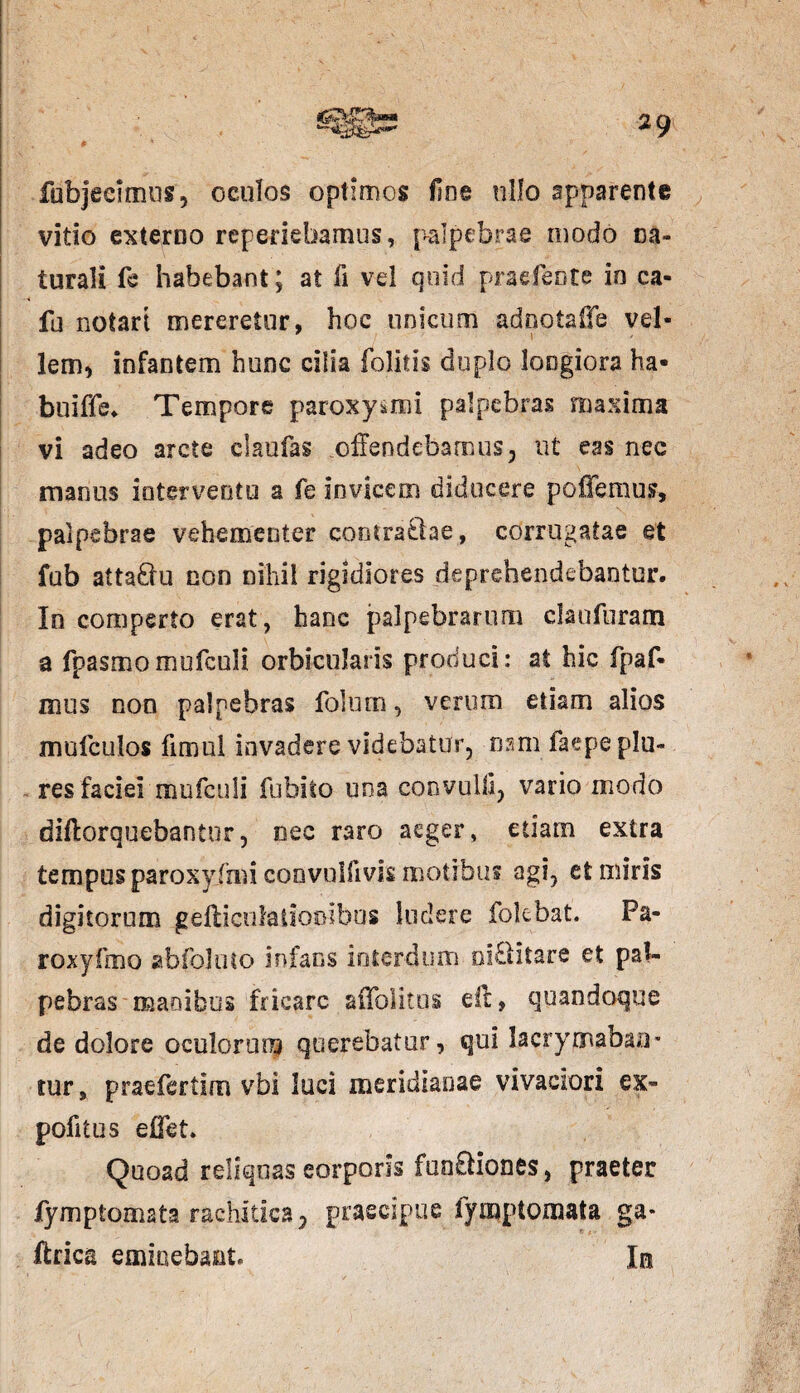 # fubjedmus, oculos optimos fine ullo apparente vitio externo reperiebamus, palpebrae modo na¬ turali fe habebant; at fi vel quid praefecte in ca¬ la notari mereretur, hoc unicum adnotaffe vel- lem, infantem hunc cilia (olitis duplo longiora ha- buiffe. Tempore paroxysmi palpebras maxima vi adeo arcte claufas offendebamus, ut eas nec manus interventu a fe invicem diducere pollemus, palpebrae vehementer contrariae, corrugatae et fub atta&u non nihil rigidiores deprehendebantur. In comperto erat, hanc palpebrarum daufuram a fpasmomufculi orbicularis produci: at hic fpaf- mus non palpebras folurn, verum etiam alios mufculos fimul invadere videbatur, nam faepeplu- - res faciei mufculi fubito una coovulli, vario modo diftorquebantur, nec raro aeger, etiam extra tempus paroxyfmi convulftvis motibus agi, et miris digitorum gelliculatiooibus ludere fokbat. Pa- roxyfmo abfoluto infans interdum niditare et pal¬ pebras manibus fricare affolitos ell, quandoque de dolore oculorum querebatur, qui lacrymabao* tur, praefertim vbi luci meridianae vivaciori ex- pofitus efl&t. Quoad reliquas eorporis fuo£liones, praeter lymptomata rachitica, praecipue fymptomata ga* ffrica eminebant. In