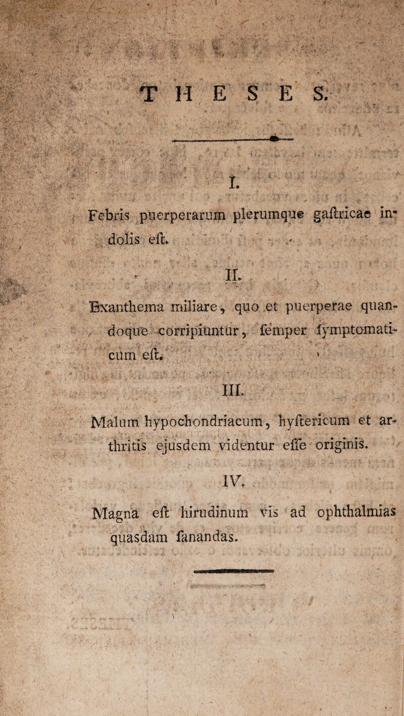 T II E S E S. I. Febris puerperarum plerumque gaftricae in* dolis eth IL Exanthema miliare, quo et puerperae quan¬ doque corripiuntur, femper fymptomati- cum elt. ' III. Malum hypochondriacum, hyllericum et ar¬ thritis ejusdem videntur effe originis. IV. Magna eft hirudinum vis ad Ophthalmias quasdam fanandas.