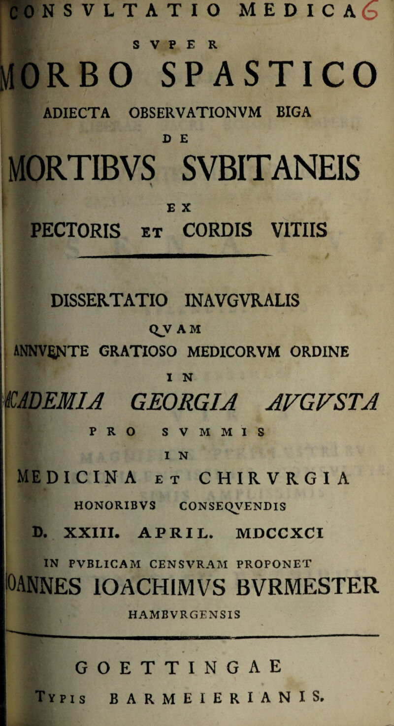 CONSVLTATIO MEDICA S V P E R MORBO SPASTICO ADIECTA OBSERVATIONVM BIGA MORTIBVS ” SVBITANEIS \ E X PECTORIS et CORDIS VITIIS DISSERTATIO INAVGVRALIS Q.V AM I ANNVfiJMTE GRATIOSO MEDICORVM ORDINE I N £ ADEMI A GEORGIA AVGVSTA PRO SVMMIS I N MEDICINA ET CHIRVRGIA HONORIB VS CONSEQVENDIS D. XXIII. APRIL. MDCCXCI IN PVBLICAM CENSVRAM PROPONET I0ANNES lOACHIMVS BVRMESTER HAMBVRGENSIS GOETTINGAE Typis BARMEIERIANIS.