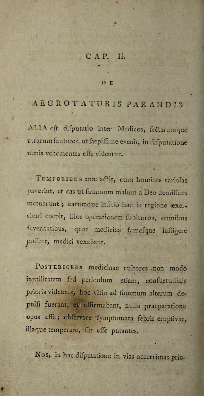 D E AEGRO TATURIS PARANDIS # ALIA cft difputatio inter Medicos, feftarumque utrarum rautores, ut i ac pi Lime evenit, in difputatione nimis vehementes tfle videntur. \ iemporibus ante a£fjs, cum homines variolas paverint, et eas ut furnmum malum a Deo demifTum metuerunt ; earumque infitio hac in regione exer-» citati coepit, idos operationem fubituros, omnibus icveiitatibus, quae medicina famefque infligere fodent, medici vexabant. Posteriores medicinae cultores non modo \ ■ ■ • • ■ - inutilitatem fed periculum etiam, confuetudinis prioris videntes, hoc vitio ad fummum alterum de-* puih fuerant, ei.i. affirmabant, nulla praeparatione opus efTe; obfervare fymptomata febris eruptivae, illa que temperare, fat ede putantes. Nos, in hac difputatione in vias accerrimas prio-