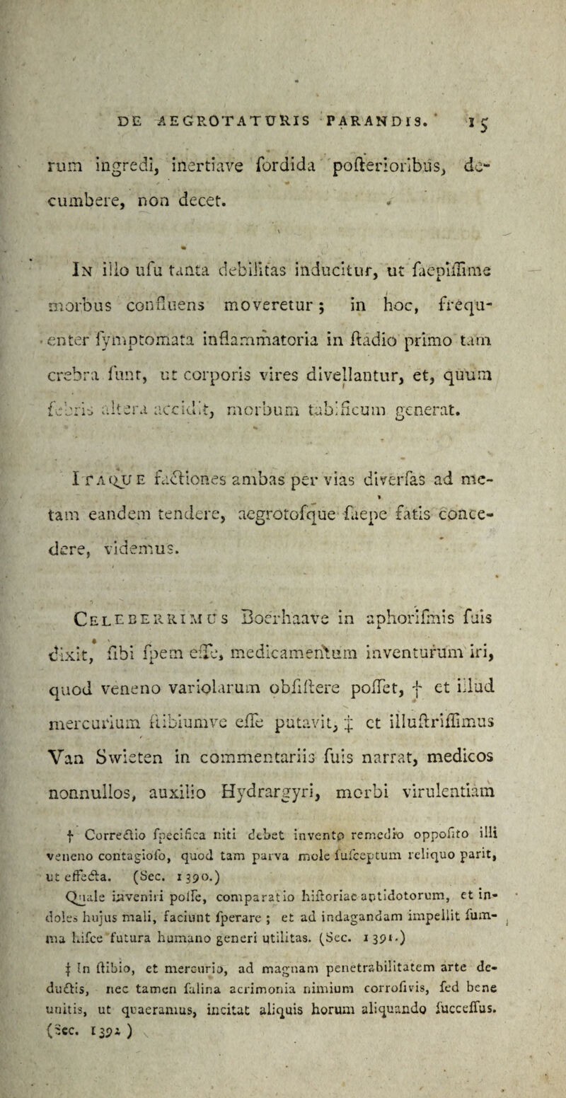 rum ingredi, inertiave fordida perferioribus, de¬ cumbere, non decet. In ilio ufu tanta debilitas inducitur, ut faeplflime i morbus confluens moveretur; in hoc, frequ¬ enter iymptomata inflammatoria in ftadio primo tam crebra funt, ut corporis vires divellantur, et, quum febris altera accidit, morbum tabificum nenerat. I fAQUE facliones ambas per vias diverfas ad mc- * tam eandem tendere, aegrotofque Caepe fatis conce¬ dere, videmus. Celeberrimus Boerhaave in aphorifmis fuis dixit, flbi fpem ede, medicamentum inventurum iri, quod veneno variolarum obfiftere poffet, f et illud mercurium fribiumve effe putavit, J ct illuflriflimus Van Swieten in commentariis fuis narrat, medicos nonnullos, auxilio Hydrargyri, morbi virulentiam f Correctio fpecifica niti debet inventp remedio oppofito illi veneno contagioib, quod tam parva mole fufeeptum reliquo parit, ut efFedta. (Sec. 1390.) Quale inveniri polle, comparatio hiftoriac antidotorum, et in¬ dolem hujus mali, faciunt fperare ; et ad indagandam impellit lum¬ ina Lifce futura humano generi utilitas. (Sec. 1391-) f In tlibio, et mercurio, ad magnam penetrabilitatem arte de- dudtis, nec tamen falina acrimonia nimium corrofivis, fed bene unitis, ut quaeramus, incitat aliquis horum aliquando luccelTus. (ilee. 139i )