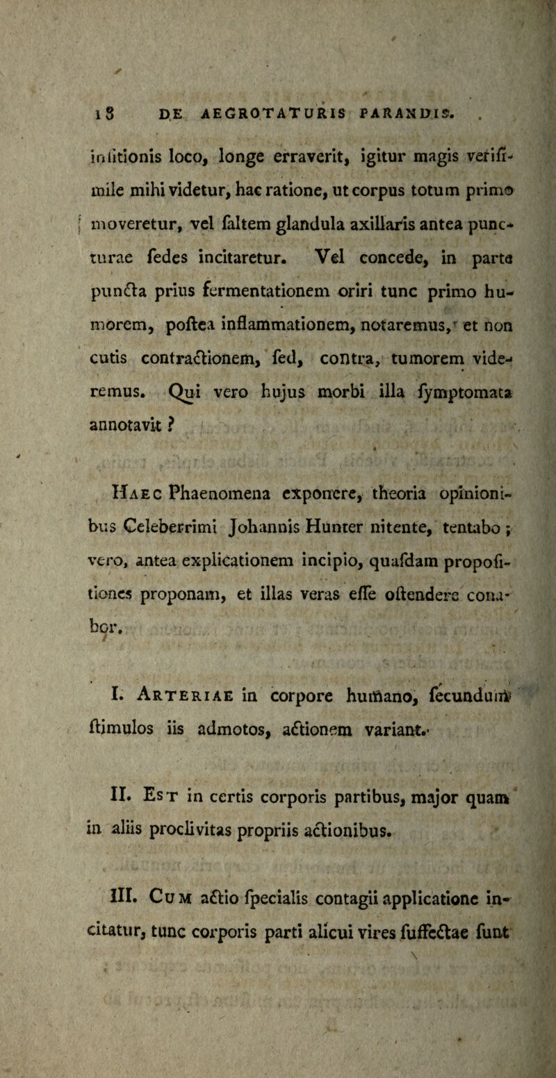 in titionis loco, longe erraverit, igitur magis verifi- mile mihi videtur, hac ratione, ut corpus totum primo i moveretur, vel faltem glandula axillaris antea punc¬ turae fedes incitaretur. Vel concede, in parta pun&a prius fermentationem oriri tunc primo hu¬ morem, poftea inflammationem, notaremus, et non cutis contractionem, fed, contra, tumorem vide¬ remus. Qui vero hujus morbi illa fymptomata annotavit ? ' 4 Haec Phaenomena exponere, theoria opinioni¬ bus Celeberrimi Johannis Hunter nitente, tentabo ; vero, antea explicationem incipio, quafdam propofi- tiones proponam, et illas veras efle oftendere cona¬ bor. I. Arteriae in corpore huifiano, fecundunfc ftimulos iis admotos, adtionem variant.- II. Est in certis corporis partibus, major quam in aliis proclivitas propriis actionibus. III. Cum a£tio fpecialis contagii applicatione in¬ citatur, tunc corporis parti alicui vires fufle&ae funt