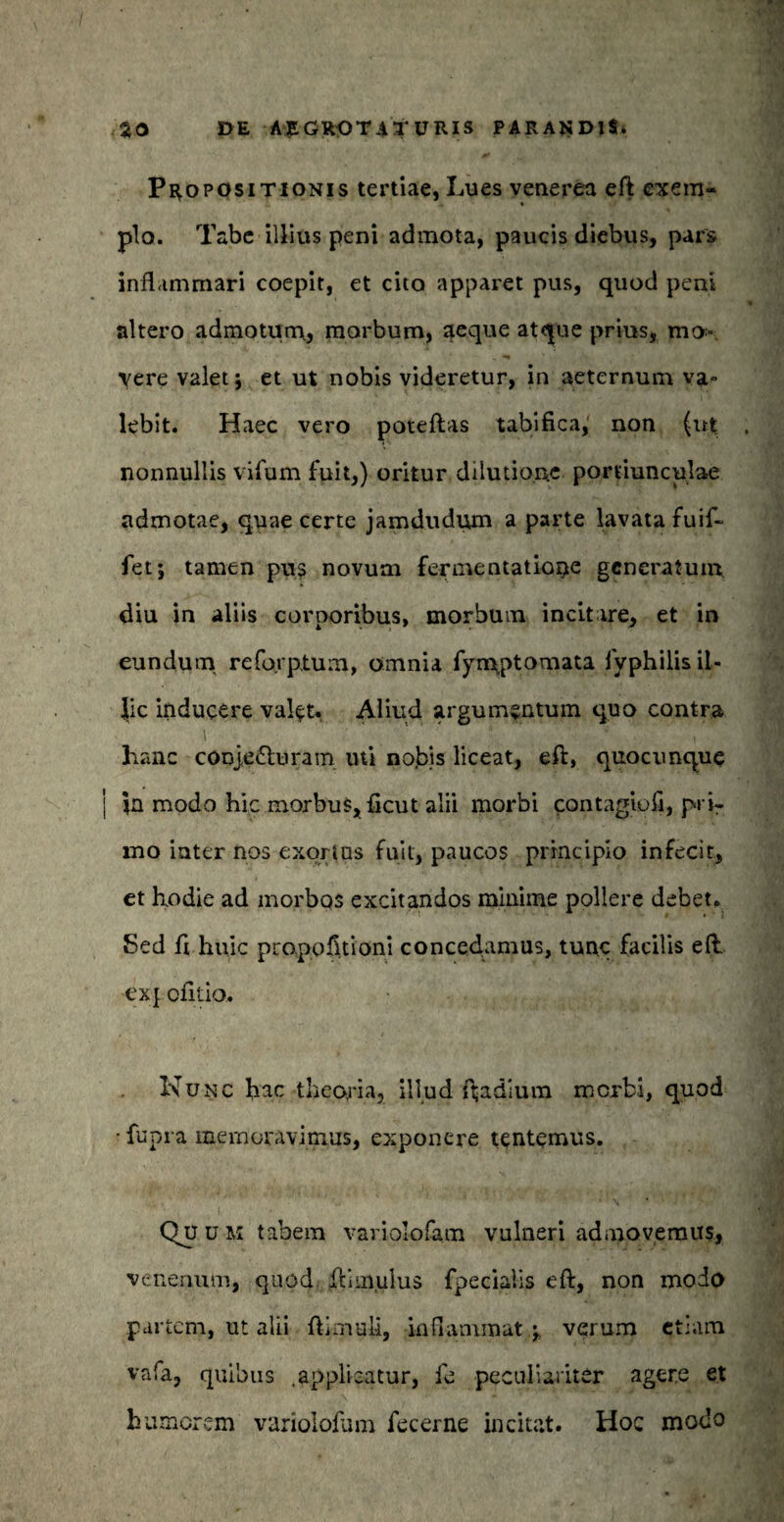 Propositionis tertiae, Lues venerea eft exem¬ plo. Tabe illius peni admota, paucis diebus, pars inflammari coepit, et cito apparet pus, quod peni altero admotum, morbum, aeque atque prius, mo¬ vere valet; et ut nobis videretur, in aeternum va¬ lebit. Haec vero poteftas tabifica, non (ut nonnullis vifum fuit,) oritur dilutione portiunculae admotae, quae certe jamdudum a parte lavata fuif- fet; tamen pus novum ferinentatione generatum diu in aliis corporibus, morbum incitare, et in eundum reforptum, omnia fymptomata fyphilis il¬ lic inducere valet. Aliud argumentum quo contra hanc conjecturam uti nobis liceat, eft, quocunque in modo hic morbus, ficut alii morbi contagiofi, pnr mo iater nos exortas fuit, paucos principio infecit, et hodie ad morbos excitandos minime pollere debet. Sed fi huic propofitioni concedamus, tunc facilis eft ex{ ofitio. Nunc hac theoria, illud ftadlum merbi, quod ■ fupra memoravimus, exponere tentemus. Quum tabem variolofam vulneri admovemus, venenum, quod ftim.ulus fpecialis eft, non modo partem, ut alii ftimuli, inflammat ; verum etiam vafa, quibus .applicatur, fe peculiariter agere et humorem variolofam fecerne incitat. Hoc modo