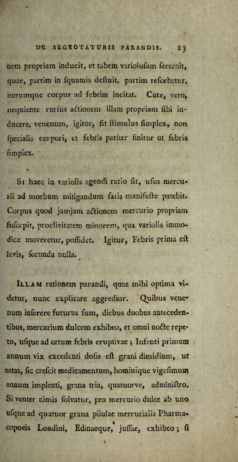 iciem propriam inducit, et tabem variololam fecernit, quae, partim in fquamis defluit, partim reforbetur, iterumque corpus ad febrim incitat. Cute, vero, nequiente rui lus adtionem illam propriam libi in¬ ducere, venenum, igitur, flt ftimulus fimplex, non fpecialis corpori, et febris pariter finitur ut febris fimplex. Si haec in variolis agendi ratio fit, ufus mercu¬ rii ad morbum mitigandum fatis manifefte patebit. Corpus quod jamjam a&ionem mercurio propriam fufccpit, proclivitatem minorem, qua variolis immo¬ dice moveretur, pofiidet. Igitur, Febris prima eft levis, fecunda nulla. Illam rationem parandi, quae mihi optima vi¬ detur, nunc explicare aggredior. Quibus vene* num inferere futurus fum, diebus duobus anteceden¬ tibus, mercurium dulcem exhibeo, et omni no&e repe¬ to, ufque ad ortum febris eruptivae ; Infanti primum annum vix excedenti dofis eft grani dimidium, ut aetas, fic crefcit medicamentum, hominique vigefimum annum implenti, grana tria, quatuorve, admlnifiro. Si venter nimis folvatur, pro mercurio dulce ab uno ufque ad quatuor grana pilulae mcrcurialis Pharma- * copoeis Londini, Edinaeque, jufiae, exhibeo; u