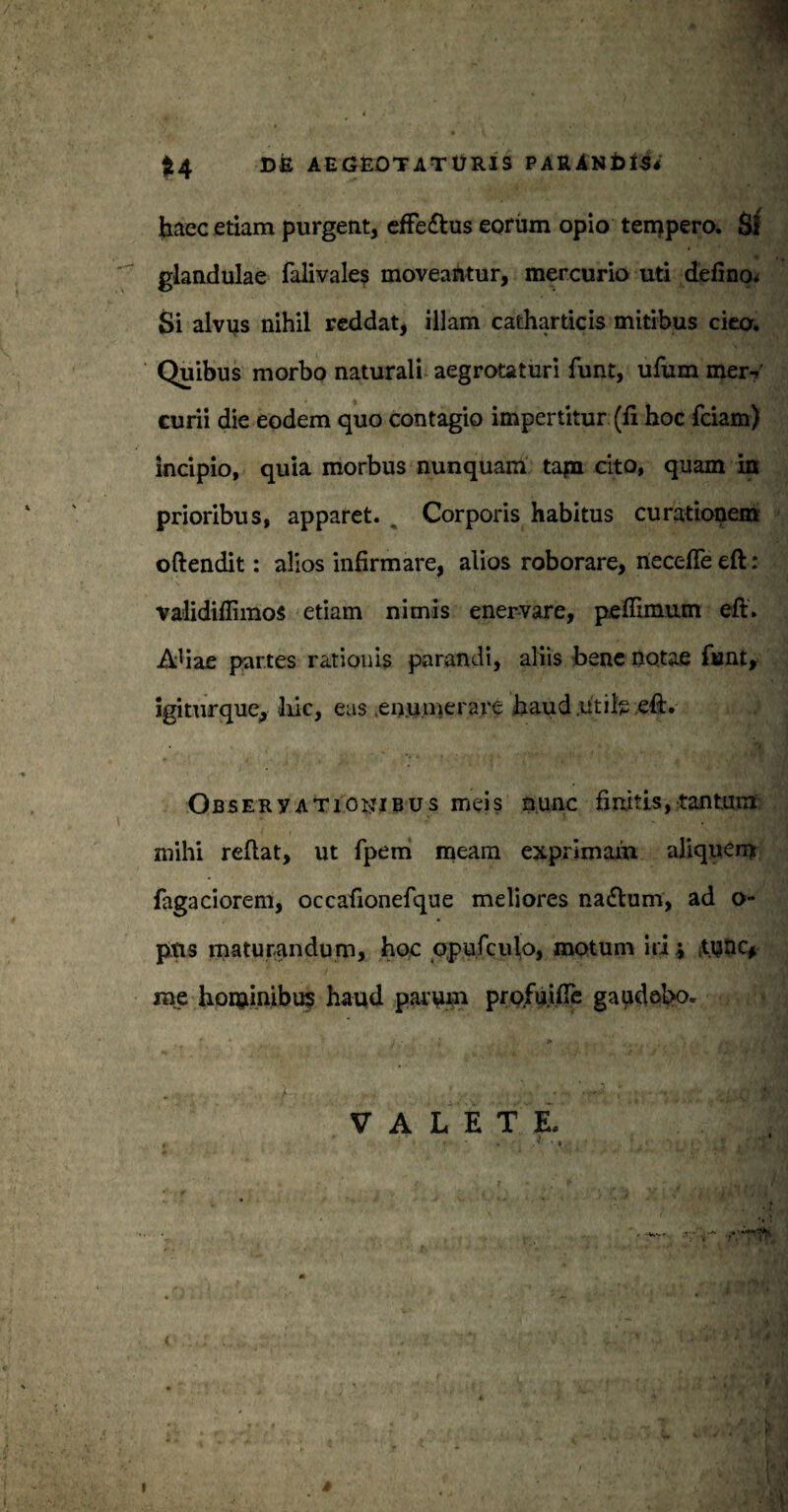 haec etiam purgent, effe&us eorum opio tempero. Si glandulae falivales moveantur, mercurio uti defino^ Si alvus nihil reddat, illam catharticis mitibus cieo. Quibus morbo naturali aegrotaturi funt, ufum mer¬ curii die eodem quo contagio impertitur (fi hoc fciam) incipio, quia morbus nunquam tapa cito, quam in prioribus, apparet. . Corporis habitus curationem oftendit: alios infirmare, alios roborare, necefle eft: validiffimos etiam nimis enervare, peffimum eft. Ahae partes rationis parandi, aliis bene notae funt, igiturque, liic, eas .enumerare haud .utile eft. Observationibus meis nunc finitis, tantum mihi reflat, ut fpem meam exprimam aliquem fagaciorem, occafionefque meliores na<ftum, ad o- pns maturandum, hoc Qpufculo, motum Iri * .tunc* rae hominibus haud parum profuifte gaudebo. j VALETE. , ' * f* ‘ ij . (jl I