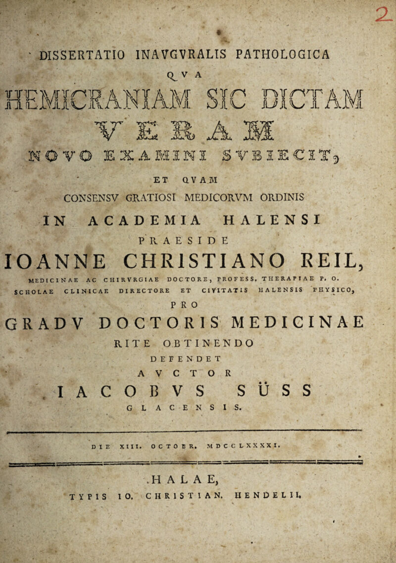 ' DISSERTATIO INAVGVRALIS PATHOLOGICA o v A NOVO EXAMINI SVBIECITj ET QVAM CONSENSV GRATIOSI MEDICORVM ORDINIS IN ACADEMIA HALENSI , ^PRAESIDE IOANNE CHRISTIANO REIL, MEDICINAE AC CHIRVRGIAE DOCTORE, PROFESS, THERAPIAE P. O. SCHOLAE CLINICAE DIRECTORE ET CIVITATIS HALENSIS PHYSICO, . *  A PRO GRADV DOCTOR1S MEDICINAE • : - RITE OBTINENDO DEFENDET A V C T O R , I A C O B V s s Ii s s GL AC ENS IS. DIE XIII. OCTOBR. MDCCLXXXXI. ‘ • . J jfr':'' * *• . ’ ‘ . / 1 / ^ W * \ w r _ ___ .HALAE, TYPIS 10. CHRISTIAN. II E N D E L 11. 4