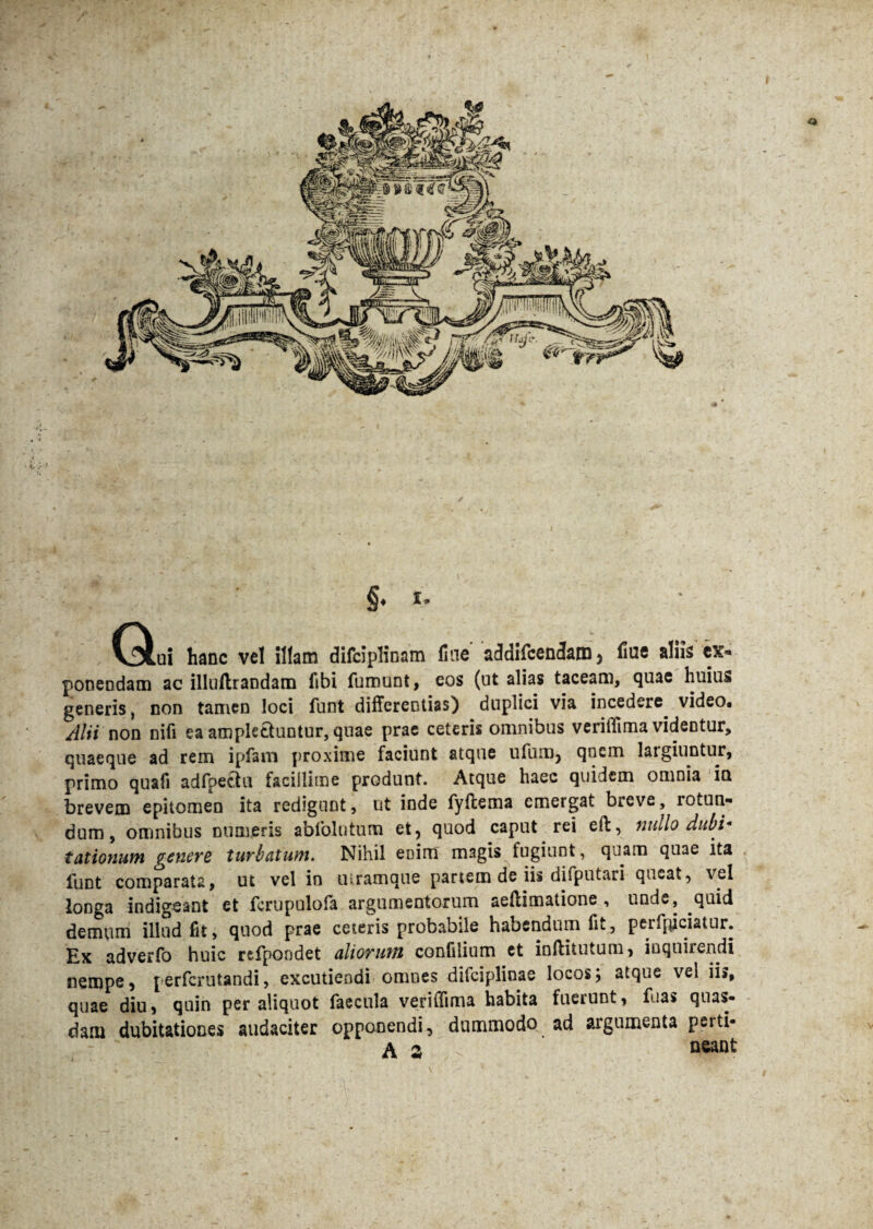 (^.ui hanc vel illam difciplinam fine addifcenJatn} fiue aliis ex« ponendam ac illuilrandam fibi fumunt, eos (ut alias taceam, quae huius generis, con tamen loci funt differentias) duplici via incedere, video. Alii non nili ea amplectuntur, quae prae ceteris omnibus verilfima videntur, quaeque ad rem ipfam proxime faciunt atque ufum, qncm largiuntur, primo quafi adfpectu facillime produnt. Atque haec quidem omnia in brevem epitomen ita redigunt, ut inde fyilema emergat breve, rotun¬ dum, omnibus numeris abfolntum et, quod caput rei eft, nullo dubi¬ tationum genere turbatum. Nihil enim magis fugiunt, quam quae ita funt comparata, ut vel in mramque partem de iis difputari queat, vel longa indigeant et fcrupulofa argumentorum aeftimatione , unde, quid demum illud fit, quod prae ceteris probabile habendum fit, peifpiciatur. Ex adverfo huic refpondet aliorum confilium et inftitutum, inquirendi nempe, perferutandi, excutiendi omnes dilciplinae locosj atque vel iis, quae diu, quin per aliquot faecula verifftma habita fuerunt, fuas quas¬ dam dubitationes audaciter opponendi, dummodo ad argumenta perti- A % neant