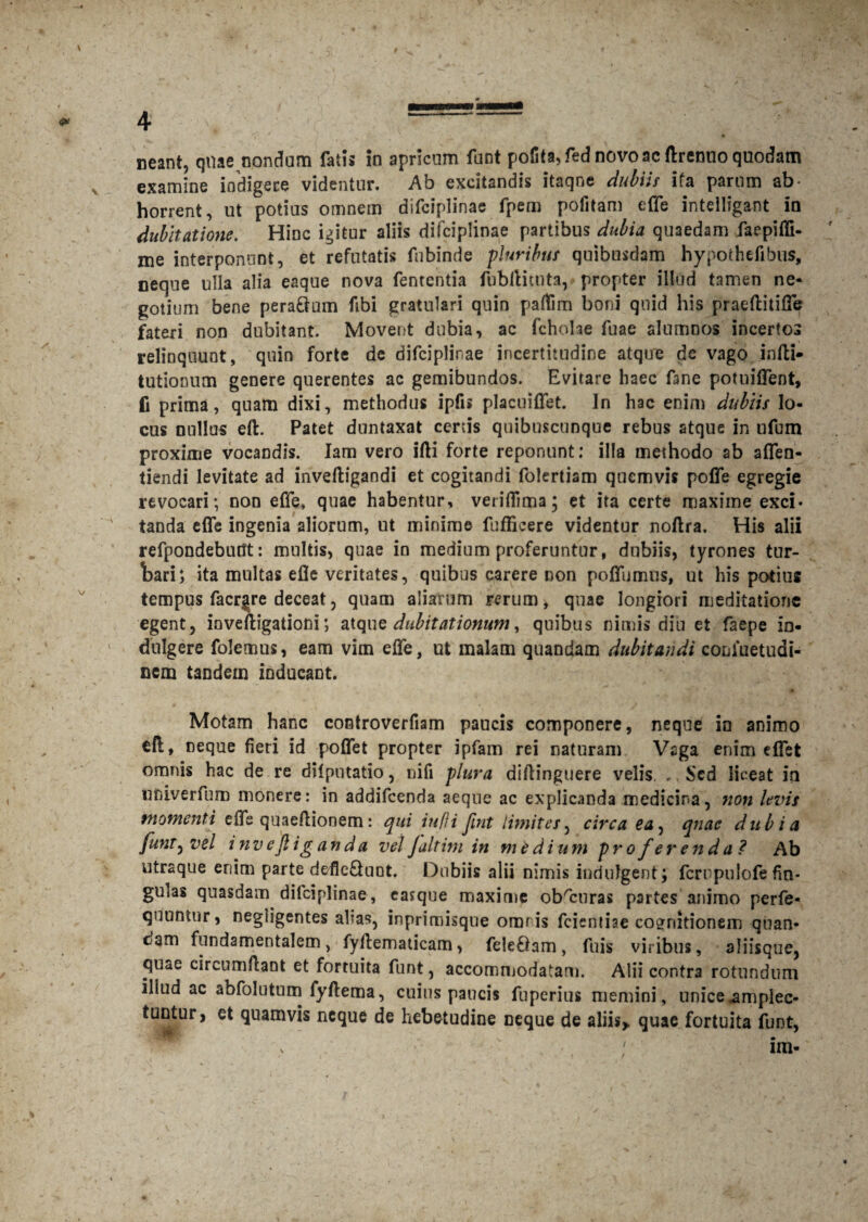 neant, quae nondum fatis in apricum funt pofita,fednovoacftrenuoquodam examine indigere videntur. Ab excitandis itaqne dubiis ifa parum ab¬ horrent, ut potius omnem difciplinae fpem pofitam e (Te intelligant in dubitatione. Hinc igitur aliis difciplinae partibus dubia quaedam faepiffi- me interponunt, et refutatis fubinde pluribus quibusdam hypothefibus, oeqne ulla alia eaque nova fententia fubftitnta, propter illud tamen ne¬ gotium bene peraQum Abi gratulari quin paffim boni quid his praeftitiffe fateri non dubitant. Movent dubia, ac fcholae fuae alumnos incertos relinquunt, quin forte de difciplinae incertitudine atque de vago infti- tutionum genere querentes ac gemibundos. Evitare haec fane potuiffent, fi prima, quam dixi, methodus ipfis placuiffet. In hac enim dubiis lo¬ cus nullus eft. Patet duntaxat certis quibnscunque rebus atque in nfum proxime vocandis. Iam vero ifti forte reponunt: illa methodo ab affen- tiendi levitate ad inveftigandi et cogitandi folertiam quemvis poffe egregie revocari; non effe, quae habentur, veriffima; et ita certe maxime exci¬ tanda effe ingenia aliorum, ut minime fufficere videntur noftra. His alii refpondebutft: multis, quae in medium proferuntur, dubiis, tyrones tur- Ibari; ita multas efle veritates, quibus carere non poffumus, ut his potius tempus facr§re deceat, quam aliarum rerum, quae longiori meditatione egent, inveftigationi; atque dubitationum, quibus nimis diu et faepe in- dulgere folemus, eam vim effe, ut malam quandam dubitandi conluetudi- nem tandem inducant. Motam hanc controverfiam paucis componere, neqoe in animo eft, neque fieri id poffet propter ipfam rei naturam Vaga enim effet omnis hac de re dii putatio, nifi plura diftinguere velis „ Sed liceat ia univerfum monere: in addifeenda aeque ac explicanda medicina, non levis momenti effe quaeftionem: qui iufli fint limites, circa ea, quae dubia funt) vel inv ejl i g an da vel Jaltini in medium proferenda? Ab utraque enim parte defie&uQt. Dubiis alii nimis indulgent; fcrrpulofe fin- gUias quasdam difciplinae, eajque maxime obscuras p3rtes animo perfe- quuntur, negiigentes alias, inprimisque omnis fcientiae cognitionem quan- cam fundamentalem, fyilematicam, fele&am, fuis viribus, aliisque, qu<tG circumflant et fortuita funt, accommodatam. Alii contra rotundum illud ac abfolutum fyflema, cuius paucis fuperius memini, unice amplec¬ tuntur, et quamvis neque de hebetudine neque de aliis* quae fortuita funt,