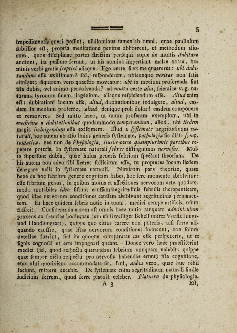 impedimentis qneri poffinfc, nihilominus tamen'ab omni, quae paullulum fobtilior eft, propria meditatione penitus abhorrent, et methodum alio¬ rum , quos dilciplinae partes ftritlim perfequi atque de multis dubitare audiunt , ita peflime ferunt, ut his nomina impertiant malae notae, ho¬ minis verbi gratia fceptici aliaque. Ego certe, fi ex me quaereres: ubi dubi¬ tandum effe exiftimem? ibi, refponderem, ubicunque veritas non fatis affulget; fiquidem vero qnaeftio moveatur: ubi in medium proferenda fint ifta dubia, vel animo pervolvenda? ad multa certe alia, feientiae v. g. na¬ taram, tyronum finem, ingenium, aliaque refpiciendum effe. Aliud enim eft: dubitationi locum effe, aliud, dubitationibus indulgere, aliud, eas. dem in medium proferre, aliud denique proh dolor! easdem componere ct removere,- Sed mitto haec, ut unum proferam exemplum, ubi in medicina a dubitationibus quodammodo temperandum, aliud, ubi iisdem magis indulgendum effe exiftimem. Illud a fyftemate aegritudinum na¬ turali, hoc amem ab alio huius generis fyftemate, pathologia fic di£ta fymp. tomatica, nec non de Phyjtologia, eiusve*certe quamplurimis partibus re¬ petere poteris. Io fyftemate naturali febres diftinguimus nervofas. Mul¬ ta fuperfuDt dubia, quae huius generis febrium fpe&ant theoriam. De • his autem non adeo tibi liceret Pollicitum effe, ut propterea locum iisdem denegare velis in fyftemate naturali. Nimirum pars theoriae, quam bene de hoc febrium genere cognitam habes, hoc fere momento abfolvitur: efle febrium genus, in quibus motus et affe&iones nervorum arte quodam¬ modo mutabiles ideo fiftunt cauffam ‘aegritudinis febrilis therapeuticam, quod iftae nervorum conditiones cauffam abfolvunt aegritudinis permanen¬ tem. Et haec quidem febris notio in tuum, medici nempe artificis, ufum fuffteit. Confideranda autem eft omnis haec notio tanquam adminiculum praxeos ac theoriae hodiernae (ein einfhveiliger Behelf unfrsr Vorflcliungs- und Handlongsart), quippe quo citius carere nom poteris, mifi forte ali¬ quando cauffae, quae iftas nervorum conditiones inducunt, non folum detefclae fuerint, fed ita quoque comparatas eas effe perfpexeris, ut et fignis cognofci et arte impugnari queant. Donec vero haec praeftiterint medici (id, quod refnefiu quarundam febrium nunquam valebit, quippe quae femper di£lo refpetiu pro nervofis habeodae erunt) ifta cognitione, cum ufui quotidiano accommodata fit, frui, dubia vero, quae huc nihil faciunt, mittere decebit. De fyftemate enim aegritudinum naturali fimile iudicium ferrem, quod ferre placuit celeber. Alatnero de phyfiologia. •• l ; A 3 ' Eft,