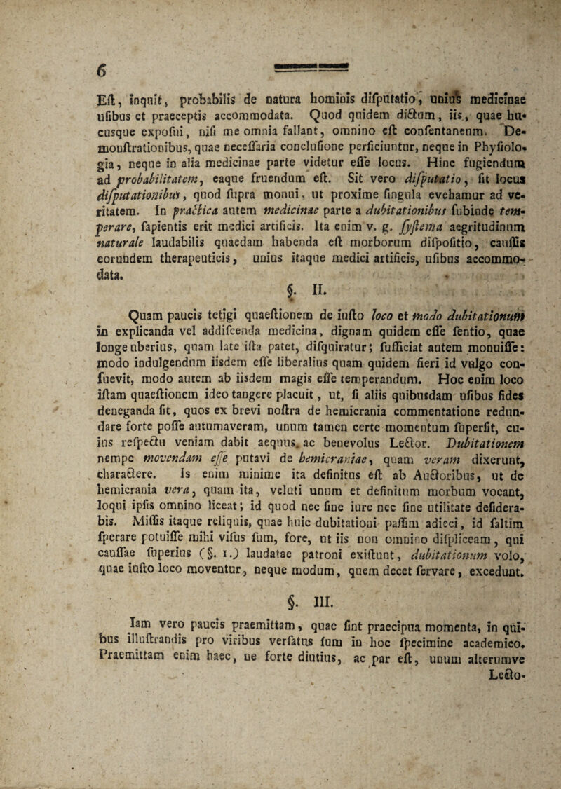 EU, inquif, probabilis de natura homibis difputatioi uniu% medicinae ufibus et praeceptis accommodata. Quod quidem diftum, iis, quae hu* cusqne expofui, nifi me omnia fallant, omnino cft confentaneum. De- mouftratiooibus, quae oeceffaria conclufione perficiuntur, neque in Phyfiolo* gia, neque in alia medicinae parte videtur efle locus. Hinc fugiendum a & probabilitatem y caque fruendum eft. Sit vero difputatio, fit locus difputationibus, quod fupra monui, ut proxime fingula evehamur ad ve¬ ritatem. In praefica autem medicinae parte a dubitationibus fubiode tem~ prare, fapientis erit medici artificis. Ita enim v. g. [yflema aegritudinum naturale laudabilis quaedam habenda eft morborum difpofitto, cauffis eorundem therapeuticis, unius itaque medici artificis, ufibus accommo* data. * > $. II. Quam paucis tetigi quaeftionera de iufto loco et modo dubitationum in explicanda vel addifeenda medicina, dignam quidem efTe fentio, quae longe uberius, quam late illa patet, difquiratur; fufficiat autem monuifle: modo indulgendum iisdem effe liberalius quam quidem fieri id vulgo con- fuevit, modo autem ab iisdem magis effe temperandum. Hoc eoim loco iftam quaeftionem ideo tangere placuit, ut, fi aliis quibusdam ufibus fides deneganda fit, quos ex brevi noftra de hemicrania commentatione redun¬ dare forte poffe autumaveram, unum tamen certe momentum fuperfit, cu¬ ius refpectu veniam dabit aequus, ac benevolus Le&or. Dubitationem nempe movendam ejje putavi de hemicraniae, quam veram dixerunt, chara£lere. Is enim minime ita definitus eft ab Auctoribus, ut de hemicrania vera7 quam ita, velati unum et definitum morbum vocant, loqui ipfis omnino liceat4, id quod nec fine iure nec fine utilitate defidera- bis. Miffis itaque reliquis, quae huic dubitationi pa/Imi adieci, id faliim fperare potuifie mihi vifus fum, fore, ut iis non omnino difplfceam, qui caufiae fuperius (§. i J laudatae patroni exiftunt, dubitationum volo, quae iufto loco moventur, neque modum, quem decet fervare, excedunt» §. III. lam vero paucis praemittam, quae fint praecipua momenta, in qui¬ bus illuftrandis pro viribus verfatus fum in hoc fpecimine academico» Praemittam enim haec, ne forte diutius, ac par eft, unum alternmve Le&o-