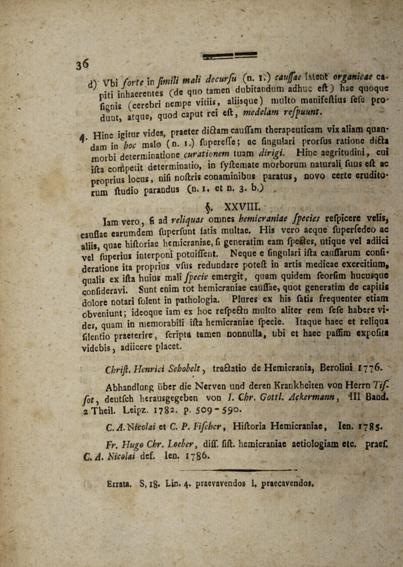 .V Vbi forte in fmili mali decurfu (o. I.) caujfae latent organicae ca¬ piti inhaerentes (de quo tamen dubitandum adhuc eft) hae quoque Cenis (cerebri nempe vitiis, almque) multo mamfeftius fefe pro¬ dunt, atque, quod caput rei eft, medelam rcfpuunt. Hinc igitur vides, praeter dictam cauffam therapeuticam vix aliam quan- darn in hoc malo (n. i.) fupereflfe; ac Cngulari prorfus ratione dtQa orbi determinatione curationem tuam dirigi. Hinc aegritudini, cui ifta competit determinatio, in fyftemate morborum naturali fuus eft ac proprius locus, nift noftris conaminibus paratus, novo certe erudito¬ rum ftudio paraDdus (u.1 • ct n. 3. b.) , §. XXVIII. Iam vero, fi ad reliquat omnes hemicraniae /pectet refpicere velis, caullae earumdem fuperfunt latis multae. His vero aeque fuperfedeo ac aliis, quae hiftoriae hemicraniae, fi generatim eam fpeftes, utique vel adiici vel Vuperius interponi potuiffent. Neque e fingulari ifta cauflarum confi- deratioDe ita proptius vfus redundare poteft in artis medicae exercitium, qualis ex ifta huius mali Jpecie emergit, quam quidem feorfim hucusque confideravi. Sunt enim tot hemicraniae cadffae, quot generatim de capitis dolore notari folent in pathologia. Plures ex his fatis frequenter etiam obveniunt; ideoque iam ex hoc refpeQu multo aliter rem fefe habere vi¬ des, quam in memorabili ifta hemicraniae fpecie. Itaque haec et reliqua filentio praeterire, fcripta tamen nonnulla, ubi et haec paffim expcfita videbis, adiicere placet. i' \ k O . . . . a, X t ^ Chrift. Henrici Seholelt , tra&atio de Hemicrania, Berolini 1776. Abhandlucg liber die Ncrven und deren Krankheiten von Herrn Tif fot, deutfch herausgegeben von L Chr. Gottl. Ackermann, 111 Band. 2 Theil. Leipz. 1782. p. 509-59°- C. A.Nicolai et C. P. Fifchcr, Hiltoria Hemicraniae, Ien. 1785* fr. Hugo Chr. Locber, diff. fift. hemicraniae aetiologiam etc, praeC C.A.fticolai dcf. leo* 17§6. Errata. S, 18» Un. 4* praevavendos 1» praecavendo».