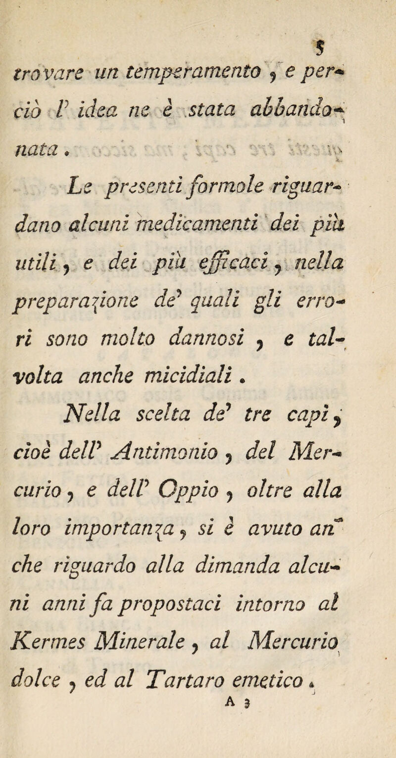 trovare un temperamento 9 e per* ciò V idea ne è stata ab bando* nata . • u Le presentì por mole vignar- datio alcuni medicamenti dei pili utili 7 e dei piu escaci y nella preparatone de? quali gli erro- ri sono molto dannosi y e tal¬ volta anche micidiali . Nella scelta de1 tre capì y cioè delP Antimonio y del Mer¬ curio j e delP Oppio ? oltre alla loro importatici y si è avuto ari che riguardo alla dimanda alcu¬ ni anni fa propostaci intorno al Kermes Minerale y al Mercurio dolce 7 ed al Tartaro emetico *