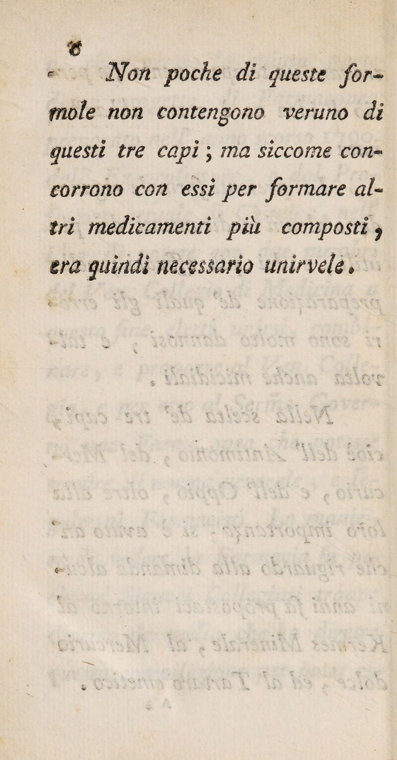 « * Non poche di queste for¬ male non contengono veruno dì questi tre capi ; ma siccome con¬ corrono con essi per formare al¬ tri medicamenti pia composti $ era quindi necessario unìrvele #