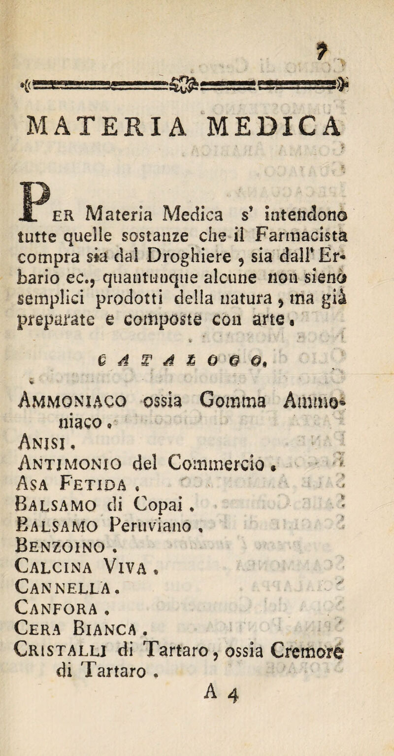 MATERIA MEDICA ER Materia Medica s* intendono tutte quelle sostanze che il Farmacista compra sta dal Droghiere 5 sia dall1 Er¬ bario ec., quantunque alcune non sieno semplici prodotti della natura , ma già preparate e composte con arte* » * ■ ' T’’ > • ; •! Q A T\ A & 0 © ©, Ammoniaco ossia Gomma Amme® niaco 9 Anjsj. Antimonio del Commercio » Asa Fetida « Balsamo di Copai. Balsamo Peruviano , Benzoino . Calcina Viva • Cannella. Canfora , Cera Bianca . Cristalli di Tartaro, ossia Cremore di Tartaro . A 4