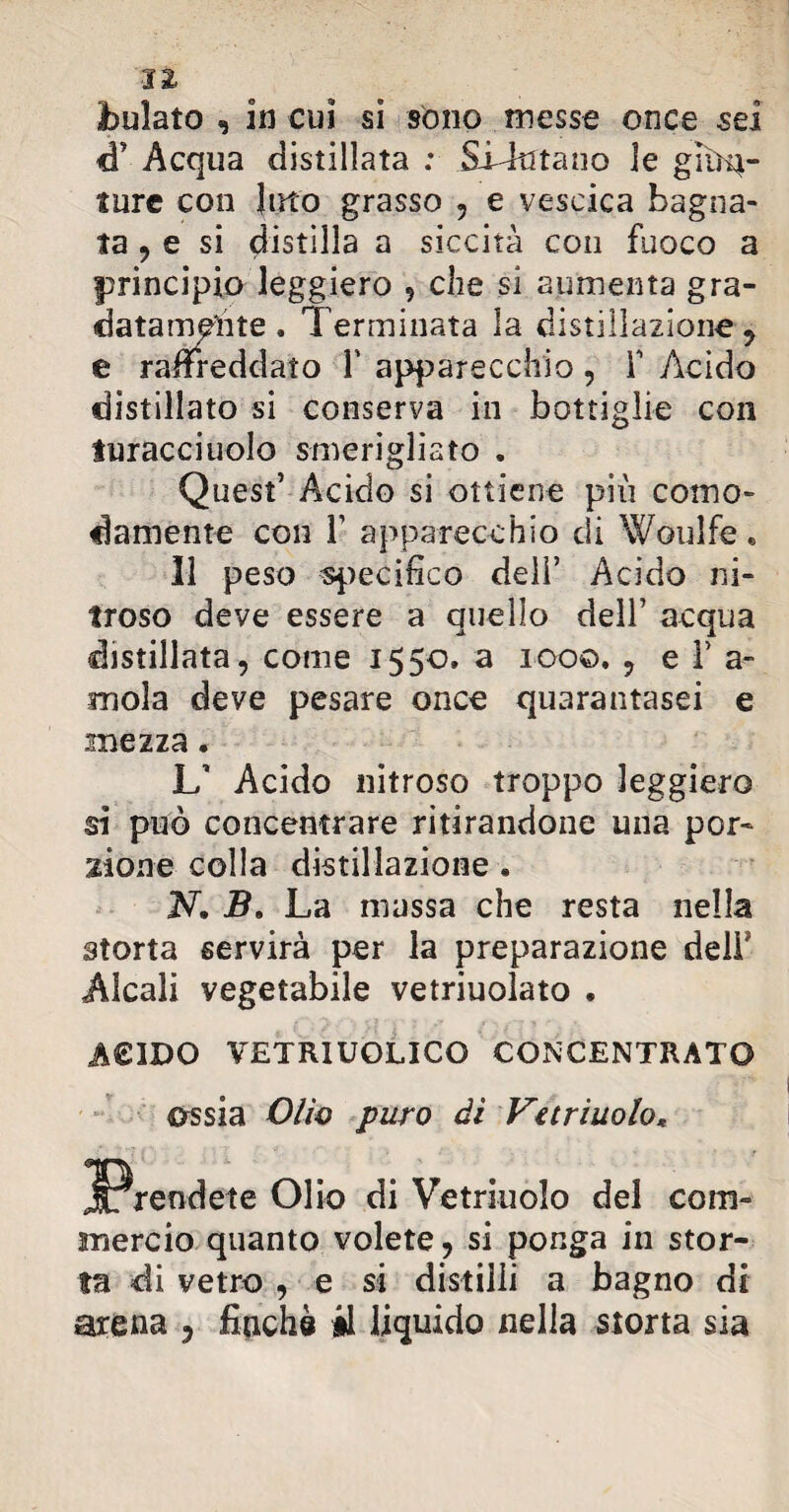 Jbulato «5 in cui si sono messe once sei d’ Acqua distillata : SiTtìtano le gìùn- ture con luto grasso , e vescica bagna¬ ta , e si distilla a siccità con fuoco a principio leggiero 9 che si aumenta gra¬ datamente . Terminata la distillazione 3 e raffreddato T apparecchio, Y Acido distillato si conserva in bottiglie con turacciuolo smerigliato . Quest’ Acido si ottiene più como¬ damente con r apparecchio di Woulfe « Il peso specifico dell’ Acido ni¬ troso deve essere a quello dell’ acqua distillata, come 1550. a 1000. , e 1’ a- mola deve pesare once quarantasei e mezza. 1/ Acido nitroso troppo leggiero sì può concentrare ritirandone una por¬ zione colla distillazione . N. B. La massa che resta nella storta servirà per la preparazione delF Alcali vegetabile vetriuolato . ACIDO VETRIUOLICO CONCENTRATO ossia Olio puro di Varinolo* Olio di Vetriuolo del com mercio quanto volete, si ponga in stor¬ ta di vetro , e si distilli a bagno di arena 3 finché «1 liquido nella storta sia