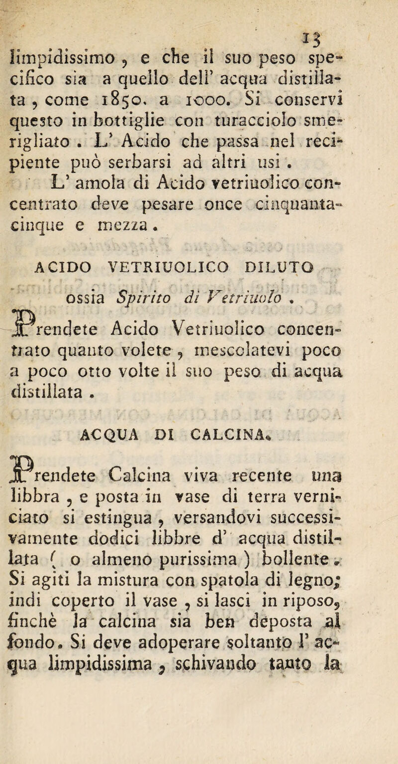 limpidissimo 9 e che il suo peso spe¬ cifico sìa a quello dell’ acqua distilla¬ ta , come 1850. a 1000. Si conservi questo in bottiglie con turacciolo sme¬ rigliato . L’ Acido che passa nel reci¬ piente può serbarsi ad altri usi . L’ amola di Acido vetriuolico con¬ centrato deve pesare once cinquanta- cinque e mezza . ACIDO VETRIUOLICO DILUTO ossia Spirito di Verrinalo . jprendete Acido Vetriuolico concen¬ trato quanto volete, mescolatevi poco a poco otto volte il suo peso di acqua distillata » ACQUA DI CALCINA* Calcina viva recente una libbra , e posta in rase di terra verni¬ ciato si estingua , versandovi successi¬ vamente dodici libbre d5 acqua distil¬ lata ( o almeno purissima ) bollente , Si agiti la mistura con spatola di legno; indi coperto il vase ? si lasci in riposo*, finché Ja calcina sia ben déposta al fondo. Si deve adoperare soltanto F ac¬