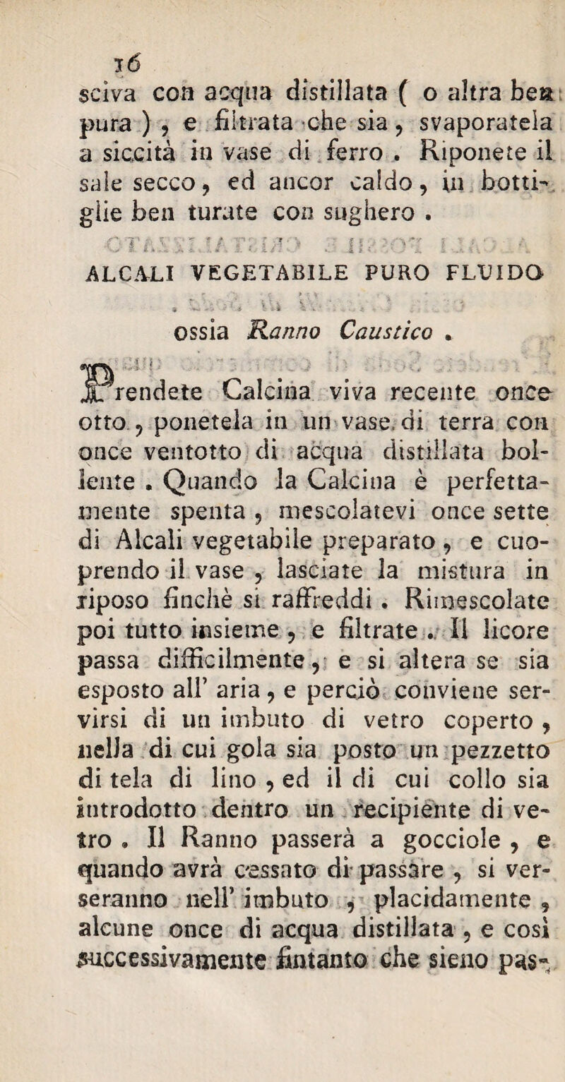 selva con acqua distillata ( o altra bea pura ) , e filtrata che sia , svaporatela a siccità in vase di ferro . Riponete il sale secco, ed ancor caldo, in botti¬ glie ben turate con sughero . vi :/, viuvì v w y: i : v a ALCALI VEGETABILE PURO FLUIDO ossia Ranno Caustico Calcina viva recente onco otto , ponetela in un vase, di terra con once ventotto di acqua distillata bol¬ lente . Quando la Calcina è perfetta¬ mente spenta , mescolatevi once sette di Alcali vegetabile preparato, e cuo- prendo il vase , lasciate la mistura in riposo finché si raffreddi . Rimescolate poi tutto insieme , e filtrate .. li licore passa difficilmente, e si altera se sia esposto all’ aria , e perciò conviene ser¬ virsi di un imbuto di vetro coperto , nella di cui gola sia posto un pezzetto di tela di lino , ed il di cui collo sia introdotto dentro un recipiènte di ve¬ tro » Il Ranno passerà a gocciole , e quando avrà cessato di passare , si ver¬ seranno nell’ imbuto , placidamente 9 alcune once di acqua distillata , e cosi successivamente fintanto che sieno pus-