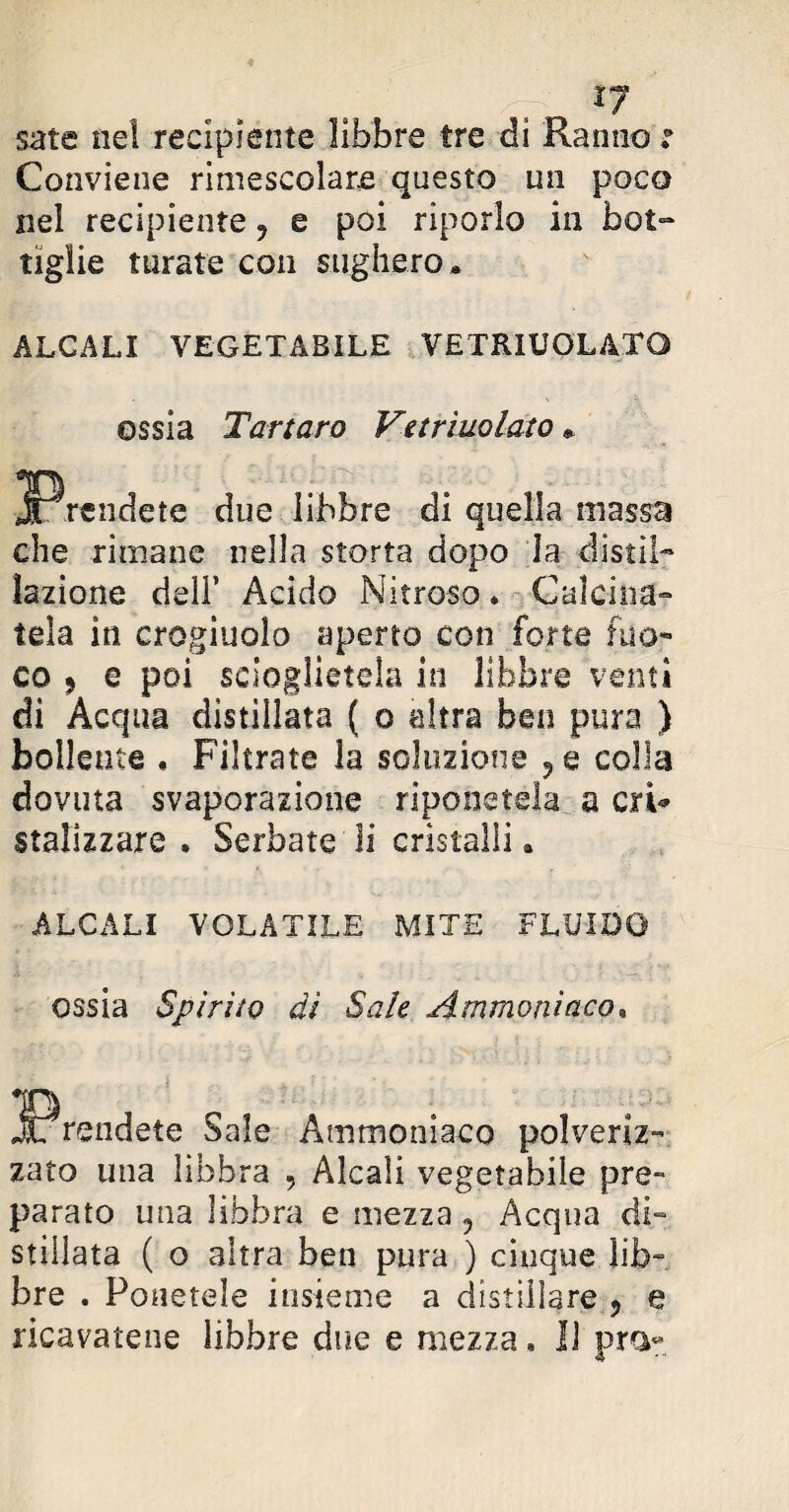 sate nel recipiente libbre tre di Ranno : Conviene rimescolare questo un poco nel recipiente 9 e poi riporlo in bot¬ tiglie turate con sughero* ALCALI VEGETABILE VETRIUOLATG ossia Tartaro Vetriuolato » due libbre di quella massa che rimane nella storta dopo la distil¬ lazione deli* Acido Nitroso* Calcina¬ tela in crogiuolo aperto con forte fuo¬ co 9 e poi scioglietela in libbre venti di Acqua distillata ( o altra ben pura ) bollente , Filtrate la soluzione ?e colla dovuta svaporazione riponetela a cri* stalizzare . Serbate li cristalli. ALCALI VOLATILE MITE FLUIDO ossia Spirito dì Sale Ammoniaco, Sale Ammoniaco polveriz zato una libbra , Alcali vegetabile pre¬ parato una libbra e mezza, Acqua di- stillata ( o altra ben pura ) cinque lib¬ bre . Ponetele insieme a distillare., e ricavatene libbre due e mezza. Il pra-