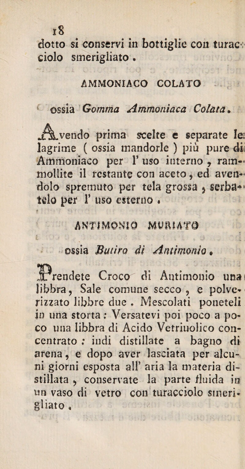 dolo smerigliato . AMMONIACO COLATO ossia Gomma Ammoniaca Colata* prima scelte e separate le lagrime ( ossia mandorle ) più pure di Ammoniaco per V uso interno ? ram¬ mollite il restante con aceto i ed aven¬ dolo spremuto per tela grossa § serba¬ telo per F uso esterno » ANTIMONIO MUfUATO ossia Butiro dì Antimonio libbra, Sale comune secco , e polve- rizzato libbre due . Mescolati poneteli In una storta ; Versatevi poi poco a po¬ co una libbra di Acido Vetriuolico con¬ centrato ; indi distillate a bagno di arena, e dopo aver lasciata per alcu¬ ni giorni esposta all’ aria la materia di¬ stillata ^ conservate la parte fluida io un vaso di vetro con turacciolo smeri¬ gliato ,
