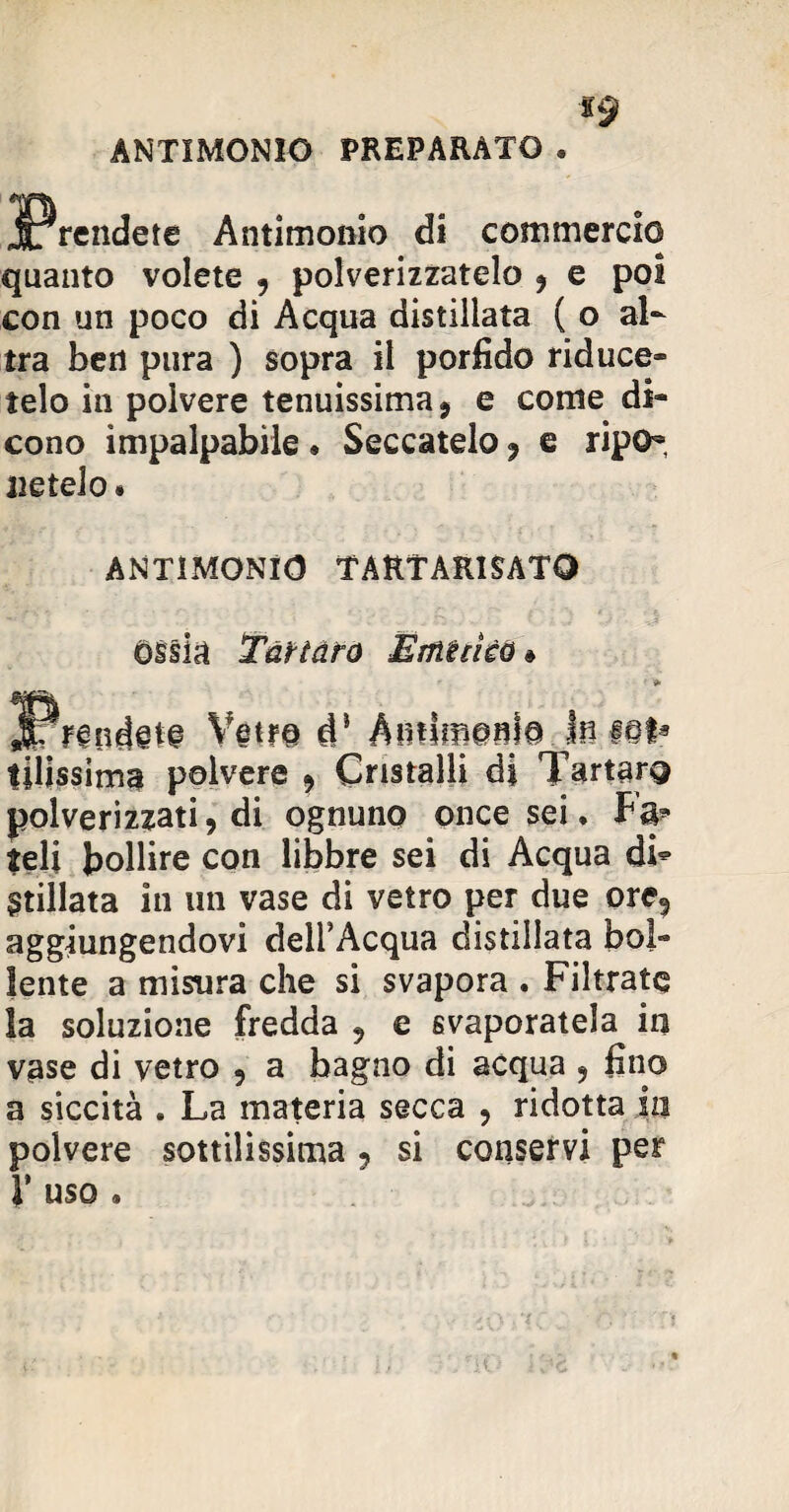 ANTIMONIO PREPARATO . *9 jPrendete Antimonio di commercio quanto volete 9 polverizzatelo , e poi con un poco di Acqua distillata ( o al¬ tra ben pura ) sopra il porfido riduce» telo in polvere tenuissima, e come di¬ cono impalpabile • Seccatelo, e ripo¬ netelo . ANTIMONIO TARTÀRISATQ ossia Tartaro Emiciéù Vetro dJ AinSffiem© In f@ta tilissima polvere , Cristalli di Tartaro polverizzati, di ognuno once sei. Fa» teli bollire con libbre sei di Acqua di* Stillata in un vase di vetro per due ore? aggiungendovi dell’Acqua distillata bol¬ lente a misura che si svapora . Filtrate la soluzione fredda 5 e svaporatela in vase di vetro , a bagno di acqua ? fino a siccità . La materia secca , ridotta in polvere sottilissima 9 si conservi per r uso.