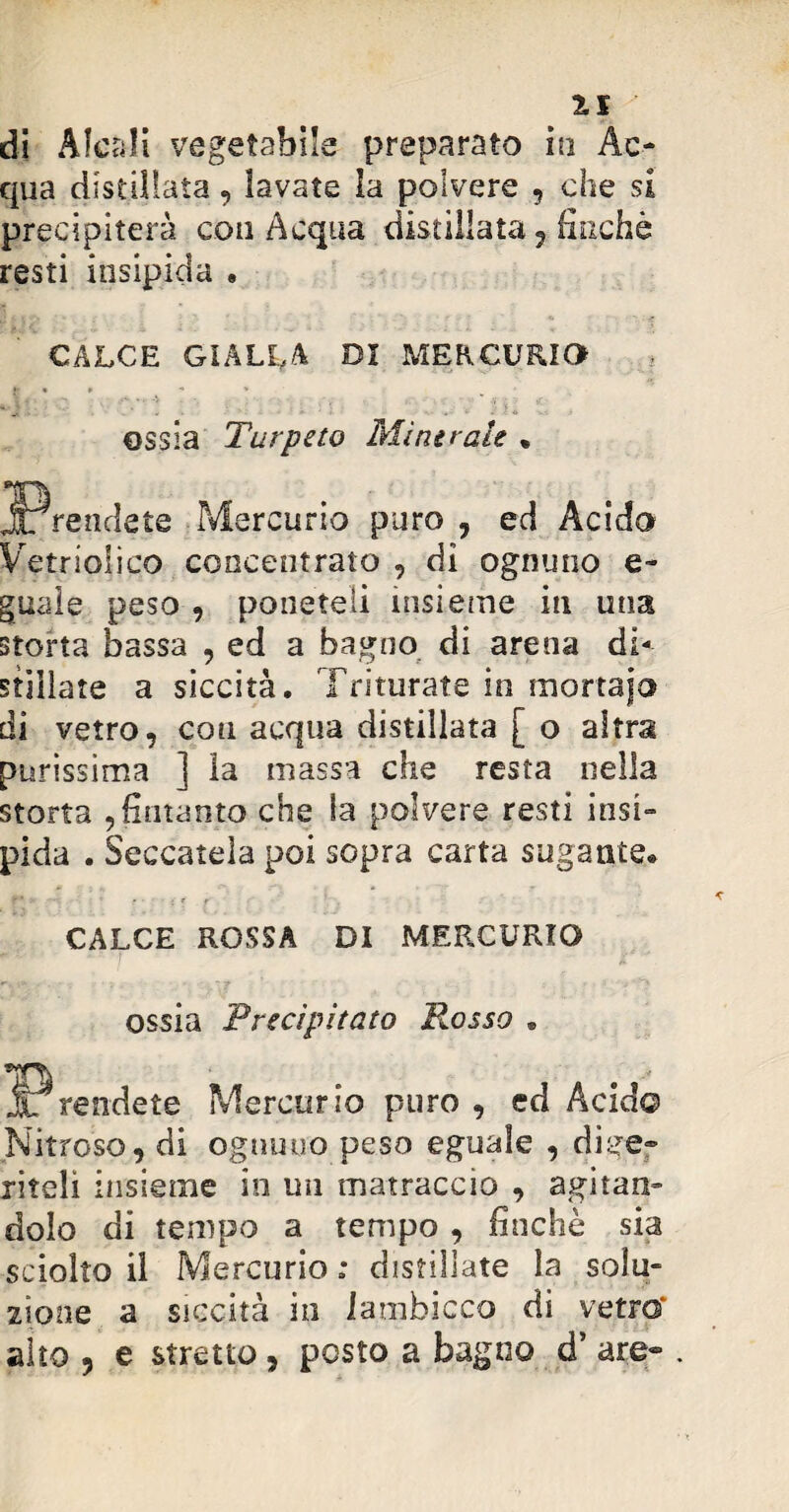 di Alcali vegetabile preparato iti Ac¬ qua distillata, lavate la polvere , che si precipiterà coti Acqua distillata , finché resti insipida . CALCE GIALLA DI MERCURIO ossia Tur peto Minerale • Mercurio puro , ed Acido Vetrsoiico concentrato , di ognuno e- guale peso , poneteli insieme iti una storta bassa , ed a bagno di arena di¬ stillate a siccità. Triturate in mortaio di vetro, coti acqua distillata [ o altra purissima ] la massa che resta nella storta , fintanto che la polvere resti insi¬ pida . Seccatela poi sopra carta sugante® CALCE ROSSA DI MERCURIO ossia Precipitato Rosso . Mercurio puro , ed Acid© Nitroso, di ognuno peso eguale , dige¬ riteli insieme in un matraccio , agitan¬ dolo di tempo a tempo , finché sia sciolto il Mercurio : distillate la solu¬ zione a siccità in lambicco di vetro* alto , e stretto, posto a bagno d’ are- .