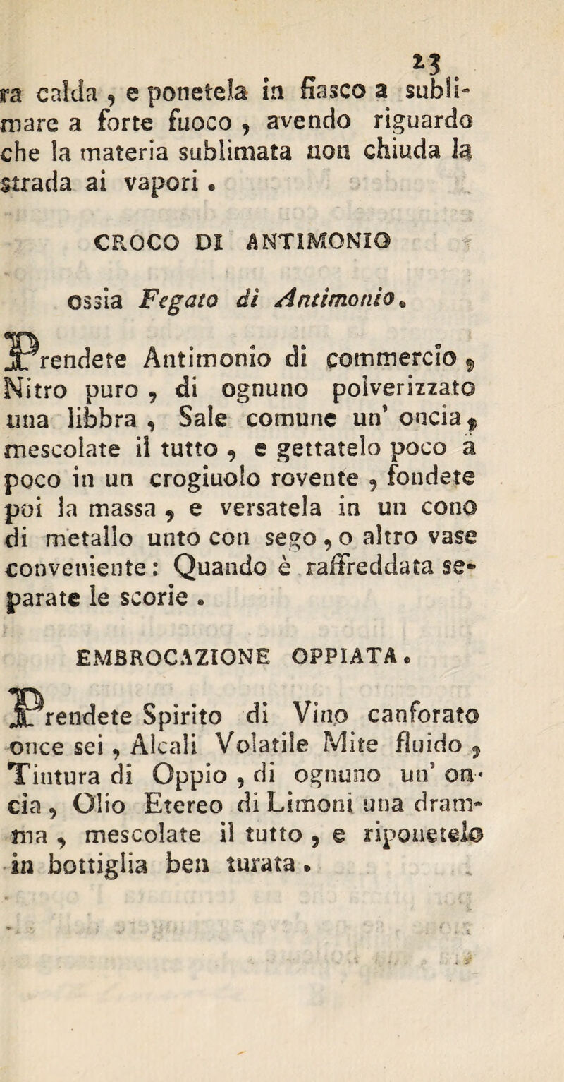 mare a forte fuoco , avendo riguardo che la materia sublimata non chiuda la strada ai vapori. CROCO DI ANTIMONIO ossia Fegato dì Antimonio. Antimonio di commerci© $ Nitro puro , di ognuno polverizzato ima libbra , Sale comune un5 oncia f mescolate il tutto , e gettatelo poco a poco in un crogiuolo rovente , fondete poi la massa 9 e versatela in un cono di metallo unto con sego , o altro vase conveniente : Quando è raffreddata se¬ parate le scorie » EMBROCAZIONE OPPIATA. Spirito di Vino canforato once sei, Alcali Volatile Mite fluido 9 Tintura di Oppio , di ognuno un' on¬ cia , Olio Etereo di Limoni una dram¬ ma , mescolate il tutto , e riponetelo in bottiglia ben turata.