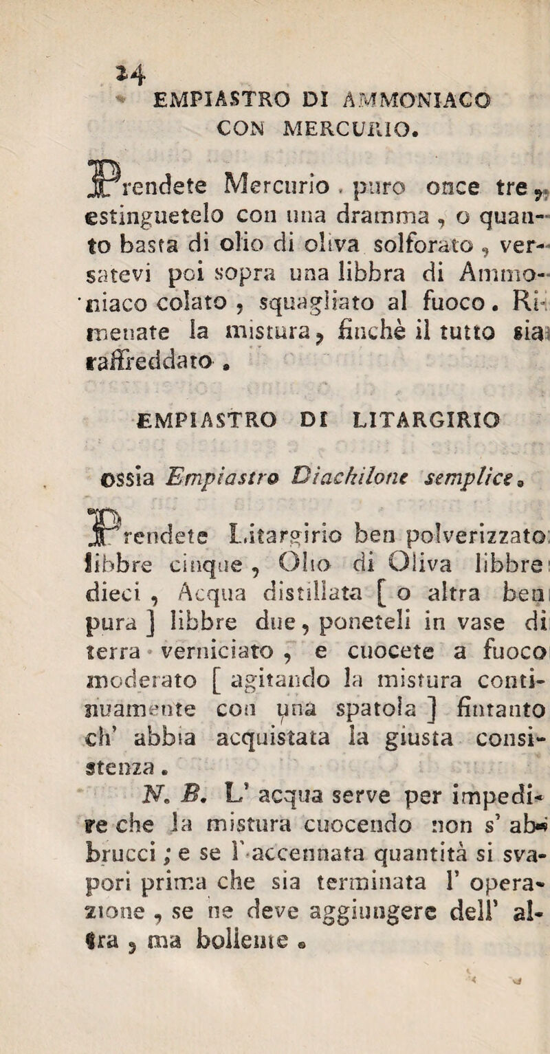 3-4 EMPIASTRO DI AMMONIACO CON MERCURIO. ^Prendete Mercurio . puro once tre r estinguetelo con una dramma , o quan¬ to basta di olio di oliva solforato , ver¬ satevi poi sopra una libbra di Ammo¬ niaco colato , squagliato al fuoco. Ri iridiate la mistura 9 finché il tutto già raffreddato » EMPIASTRO Dt LITARGIRIO ossia Empi astro Btackilone semplice » Litargirio ben polverizzato libbre cinque , Olio di Oliva libbre dieci , Acqua distillata [ o altra bea pura ] libbre due, poneteli in vase di terra verniciato , e cuccete a fuoco moderato [ agitando la mistura conti¬ nuamente con pnà spatola ] fintanto eh’ abbia acquistata la giusta consi¬ stenza . N* B. L* acqua serve per impedi¬ re che la mistura cuocendo non s’ ab« bracci ; e se F accennata quantità si sva¬ pori prima che sia terminata 1* opera¬ zione , se ne deve aggiungere dell’ al¬ ili a 5 ma bollente «