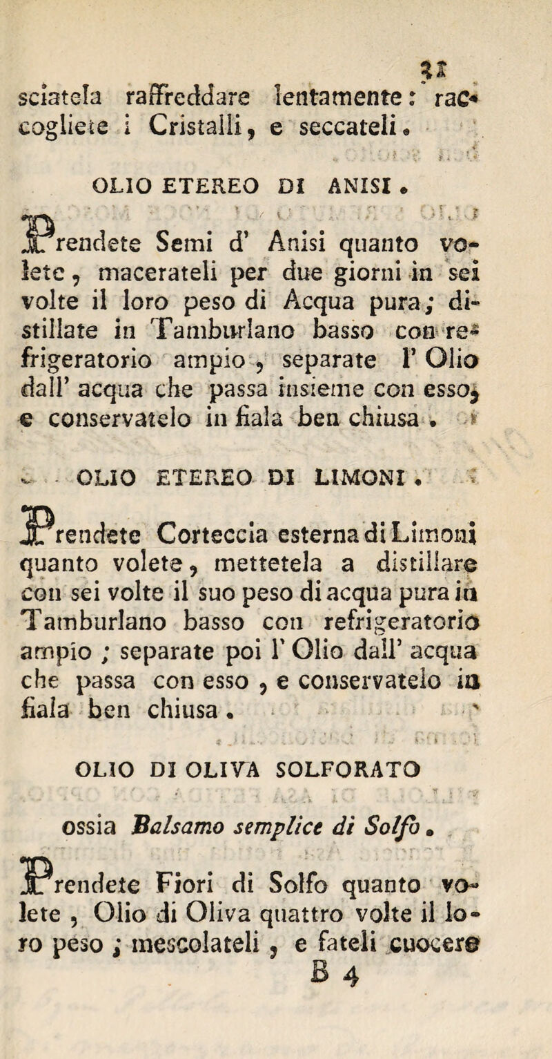 sciatela raffreddare lentamente : rao* cogliete i Cristalli, e seccateli « OLIO ETEREO DI ANISI • P; • • • ■ i/ v ' . \ ; :: ; 5 < ' f rendete Semi d’ Anisi quanto vo¬ lete , macerateli per due giorni in sei volte il loro peso di Acqua pura; di¬ stillate in Tamburlano basso con re- frigeratorio ampio , separate 1* Olio dall’ acqua che passa insieme con esso* e conservatelo in fiala ben chiusa • * - OLIO ETEREO DI LIMONI • Corteccia esterna di Limoni quanto volete, mettetela a distillare con sei volte il suo peso di acqua pura in Tamburlano basso con refrigeratorio ampio ; separate poi Y Olio dall’ acqua che passa con esso , e conservatelo in fiala ben chiusa • * J \ . y v 1 ■ J / J fi■y i ■ i. OLIO DI OLIVA SOLFORATO ossia 'Balsamo semplice dì Solfo. Fiori di Solfo quanto vo¬ lete , Olio di Oliva quattro volte il lo¬ ro peso ; mescolateli, e fateli cuocere