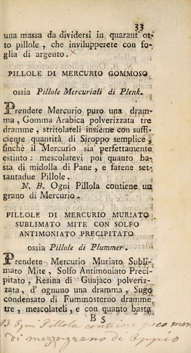si una massa da dividersi in quarant' os* to pillole , che invilupperete con fo* glia di argento* PILLOLE DI MERCURIO GOMMOSO ossia Pillole Mercuriali di Plenk«, ^Prendete Mercurio puro una dram¬ ma , Gomma Arabica polverizzata tre dramme , stritolateli insieme con saffi’» dente quantità di Siroppo semplice y, finché il Mercurio sia’ perfettamente, estinto ; mescolatevi poi quanto ba¬ sta di midolla, di Pane ? e fatene set- tantadue Pillole N. B, Ogni Pillola contiene un grano di Mercurio r •j: ' i - i PILLOLE Di MERCURIO MURIATO SUBLIMATO MITE CON SOLFO ANTIMONIATO PRECIPITATO Jf’f i ossia Pillole dì Plummer. jPrendete Mercurio Muriato Subii»' maro Mite , Solfo Àntimoniato Preci¬ pitato 9 Resina di Guajaco polveriz¬ zata 9 d’ ognuno una dramma y SugQ condensato di Fummosterno dramme ' . 1 . ' m tre , mescolateli, e con quanto •B 5* ' fri* C<~ vr:? r
