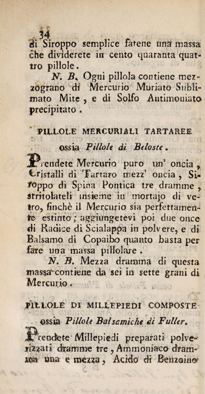 il Siroppo semplice fatene una massa che dividerete in cento quaranta quat¬ tro pillole. N. B% Ogni pillola contiene mez- zógrano df Mercurio Muriate Subli¬ mato Mite , e di Solfo Antimoniato precipitato . PILLOLE MERCURIALI TARTAREE ossia Pìllole di Beloste. prendete Mercurio puro unJ oncia f Cristalli di Tartaro mezz’ oncia , Si* toppo di Spina Pontica tre dramme , Stritolateli insieme in mortaio di ve¬ tro, finché il Mercurio sia perfettamen¬ te estinto ; aggiungetevi poi due once di Radice di Scialappa in polvere, e di Balsamo di Copaìbo quanto basta per fare una massa pillolame . N, B. Mezza dramma di questa mas$awcontiene da sei in sette grani di Mercurio. 4 •• *. -i. k , PILLOLE DI MILLEPIEDI COMPOSTE ossia Pillole Balsamiche di Fuller. Millepiedi preparati polve¬ ri,?2ati dramme tre , Ammoniaco dram¬ ma una e mezza, Acido di Benzoino