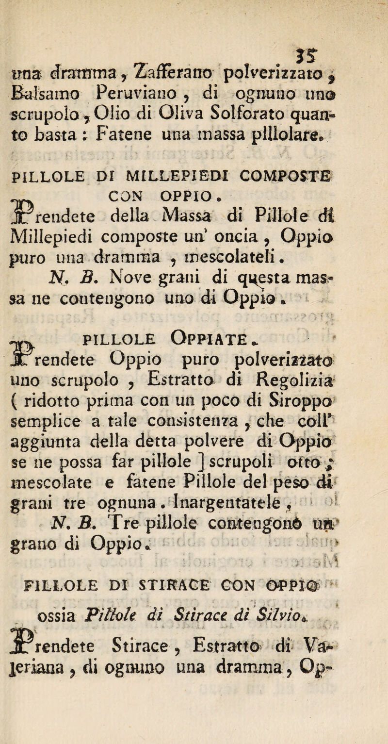 ÌS ima dramma, Zafferano polverizzato 9 Balsamo Peruviano , di ognuno imo scrupolo 7 Olio di Oliva Solforato quan¬ to basta : Fatene una massa plllolare. PILLOLE DI MILLEPIEDI COMPOSTE CON OPPIO. JTrendete della Massa di Pillole di Millepiedi composte un oncia ? Oppio puro una dramma , mescolateli. N. 3. Nove grani di questa mas^ sa ne contengono uno di Oppio . ™ pillole Oppiate . JL rendete Oppio puro polverizzato uno scrupolo , Estratto di Regolizia ( ridotto prima con un poco di Siroppo semplice a tale consistenza , che coir aggiunta della detta polvere di Oppio se ne possa far pillole ] scrupoli otto ; mescolate e fatene Pillole del peso di grani tre ognuna . Inargentatele 5 N. B. Tre pillole conte ngonò uk grano di Oppio. PILLOLE DI STIRACE CON ÒPPIO»» ossia Pìllole dì Stiraci dì Silvio*. ^Prendete Stirace, Estratto di Va¬ leriana ? di ognuno una dramma, Op-